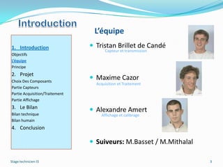 L’équipe
1. Introduction                  Tristan Brillet de Candé
                                      Capteur et transmission
Objectifs
L’équipe
Principe
2. Projet
Choix Des Composants
                                 Maxime Cazor
                                  Acquisition et Traitement
Partie Capteurs
Partie Acquisition/Traitement
Partie Affichage
3. Le Bilan
                                 Alexandre Amert
Bilan technique                     Affichage et calibrage
Bilan humain
4. Conclusion

                                 Suiveurs: M.Basset / M.Mithalal

Stage technicien I3                                                 3
 