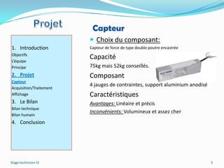 Capteur
                          Choix du composant:
1. Introduction          Capteur de force de type double poutre encastrée
Objectifs
L’équipe
                         Capacité
Principe                 75kg mais 52kg conseillés.
2. Projet                Composant
Capteur
                         4 jauges de contraintes, support aluminium anodisé
Acquisition/Traitement
Affichage                Caractéristiques
3. Le Bilan              Avantages: Linéaire et précis
Bilan technique
                         Inconvénients: Volumineux et assez cher
Bilan humain
4. Conclusion




Stage technicien I3                                                           5
 