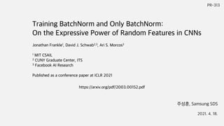 PR-313
주성훈, Samsung SDS
2021. 4. 18.
https://arxiv.org/pdf/2003.00152.pdf
Training BatchNorm and Only BatchNorm:
On the Expressive Power of Random Features in CNNs
Jonathan Frankle1, David J. Schwab2,3, Ari S. Morcos3
1 MIT CSAIL
2 CUNY Graduate Center, ITS
3 Facebook AI Research
Published as a conference paper at ICLR 2021
 