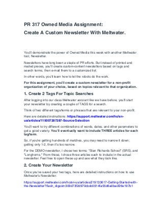 PR 317 Owned Media Assignment:
Create A Custom Newsletter With Meltwater.
You'll demonstrate the power of Owned Media this week with another Meltwater
tool, Newsletter.
Newsletters have long been a staple of PR efforts. But instead of printed and
mailed pieces, you'll create custom-content newsletters based on tags and
search terms, then e-mail them to a customized list.
In other words, you'll learn how to let the robots do the work.
For this assignment, you'll create a custom newsletter for a non-profit
organization of your choice, based on topics relevant to that organization.
1. Create 2 Tags For Topic Searches
After logging into our class Meltwater account like we have before, you'll start
your newsletter by creating a couple of TAGS for a search.
Think of two different tags/terms or phrases that are relevant to your non-profit.
Here are detailed instructions: https://support.meltwater.com/hc/en-
us/articles/115007287287-Source-Selection
You'll want to try different combinations of words, dates, and other parameters to
get a good variety. You'll eventually want to include THREE articles for each
tag/term.
So, if you're getting hundreds of matches, you may need to narrow it down;
getting only 1-2, then it's too narrow.
For the DEMO newsletter, I chose two terms: "Stan Richards School" (SRS), and
"Longhorns." From these, I chose three articles each to include in the actual
newsletter. Feel free to open these up and see what they look like.
2. Create Your Newsletter
Once you've saved your two tags, here are detailed instructions on how to use
Meltwater's Newsletter:
https://support.meltwater.com/hc/en-us/articles/219133617-Getting-Started-with-
the-Newsletter?flash_digest=309d73f2d970cbdc0914fa55d6a0bacf26e197b1
 