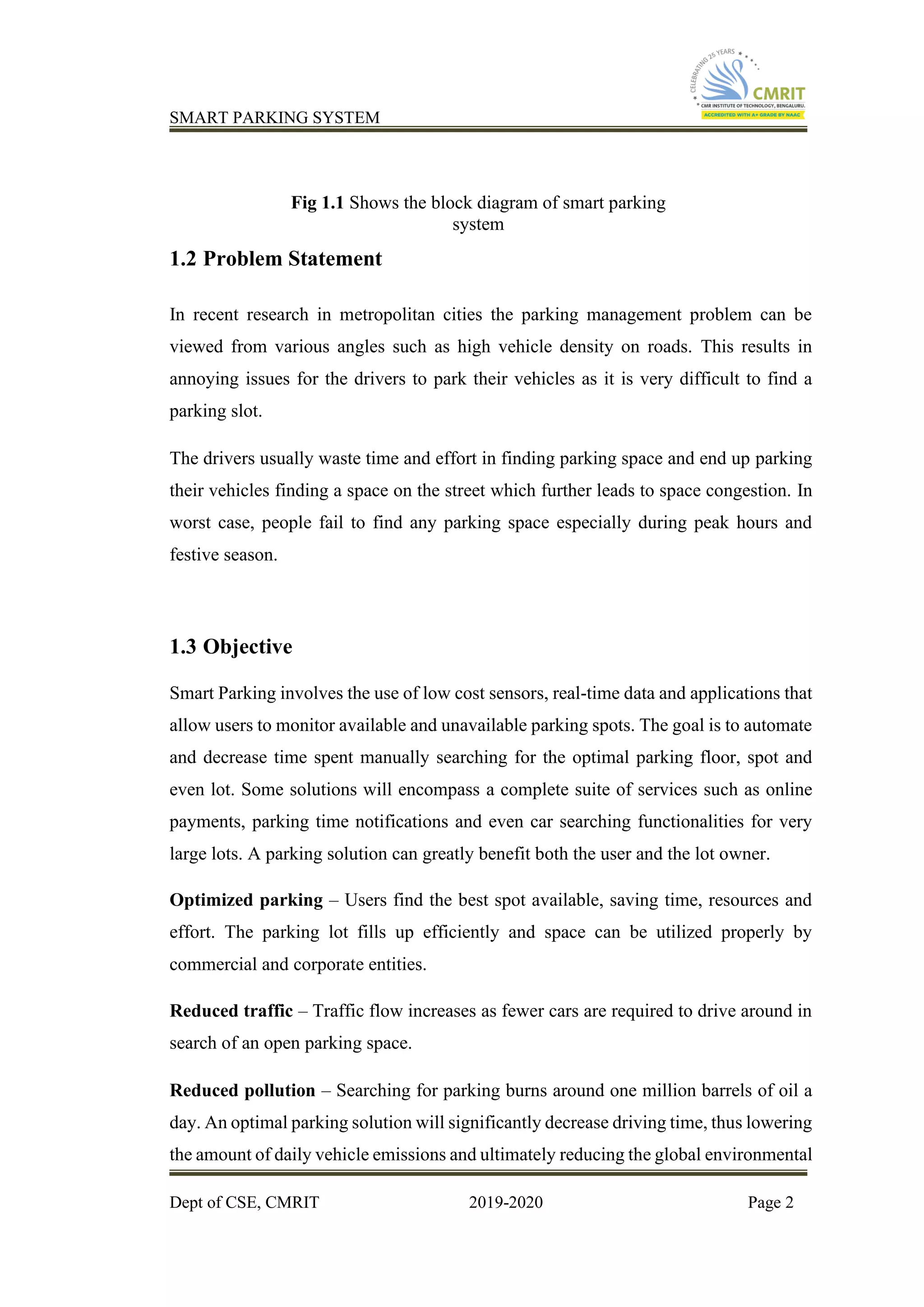 SMART PARKING SYSTEM
Dept of CSE, CMRIT 2019-2020 Page 2
Fig 1.1 Shows the block diagram of smart parking
system
1.2 Problem Statement
In recent research in metropolitan cities the parking management problem can be
viewed from various angles such as high vehicle density on roads. This results in
annoying issues for the drivers to park their vehicles as it is very difficult to find a
parking slot.
The drivers usually waste time and effort in finding parking space and end up parking
their vehicles finding a space on the street which further leads to space congestion. In
worst case, people fail to find any parking space especially during peak hours and
festive season.
1.3 Objective
Smart Parking involves the use of low cost sensors, real-time data and applications that
allow users to monitor available and unavailable parking spots. The goal is to automate
and decrease time spent manually searching for the optimal parking floor, spot and
even lot. Some solutions will encompass a complete suite of services such as online
payments, parking time notifications and even car searching functionalities for very
large lots. A parking solution can greatly benefit both the user and the lot owner.
Optimized parking – Users find the best spot available, saving time, resources and
effort. The parking lot fills up efficiently and space can be utilized properly by
commercial and corporate entities.
Reduced traffic – Traffic flow increases as fewer cars are required to drive around in
search of an open parking space.
Reduced pollution – Searching for parking burns around one million barrels of oil a
day. An optimal parking solution will significantly decrease driving time, thus lowering
the amount of daily vehicle emissions and ultimately reducing the global environmental
 