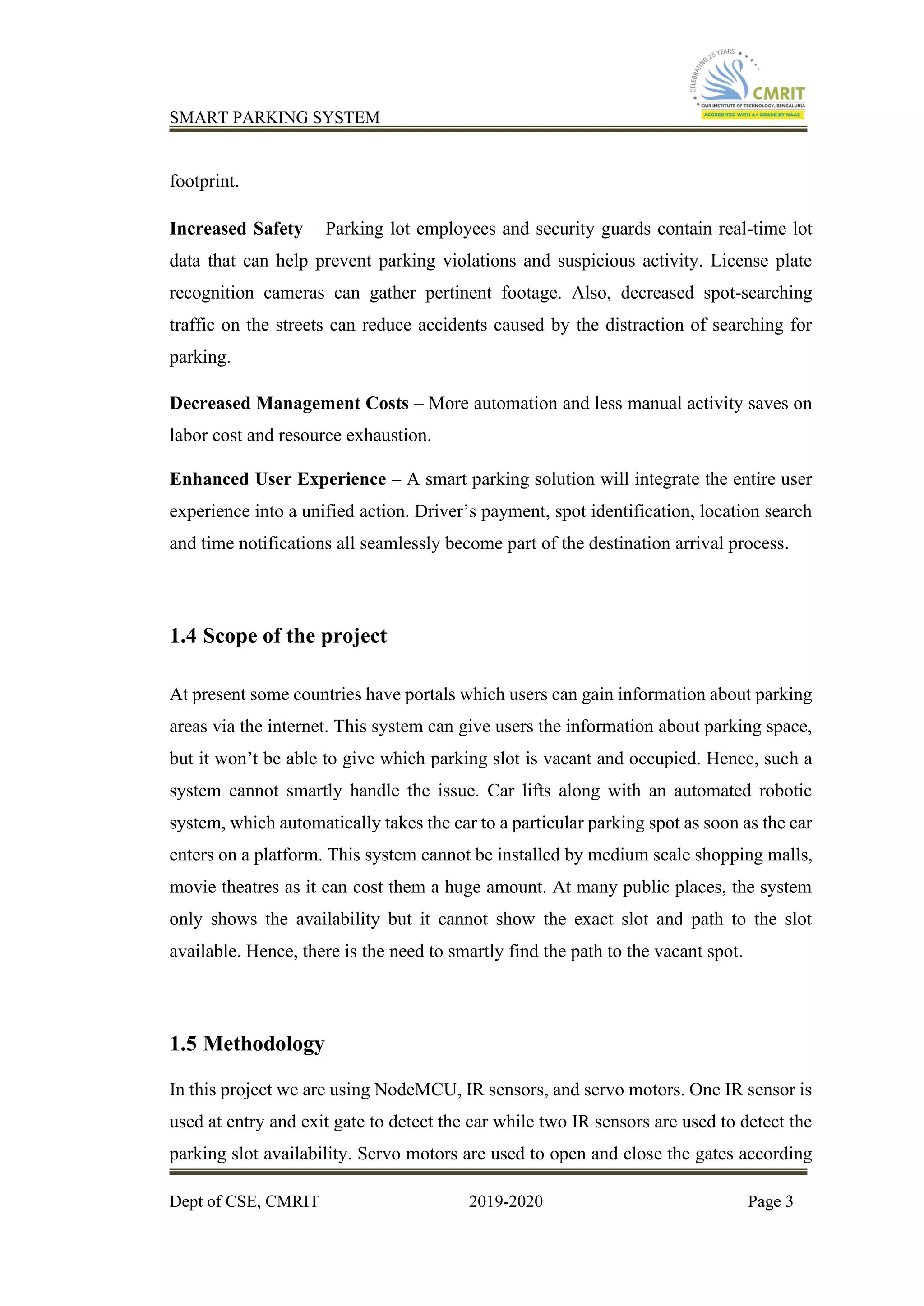 SMART PARKING SYSTEM
Dept of CSE, CMRIT 2019-2020 Page 3
footprint.
Increased Safety – Parking lot employees and security guards contain real-time lot
data that can help prevent parking violations and suspicious activity. License plate
recognition cameras can gather pertinent footage. Also, decreased spot-searching
traffic on the streets can reduce accidents caused by the distraction of searching for
parking.
Decreased Management Costs – More automation and less manual activity saves on
labor cost and resource exhaustion.
Enhanced User Experience – A smart parking solution will integrate the entire user
experience into a unified action. Driver’s payment, spot identification, location search
and time notifications all seamlessly become part of the destination arrival process.
1.4 Scope of the project
At present some countries have portals which users can gain information about parking
areas via the internet. This system can give users the information about parking space,
but it won’t be able to give which parking slot is vacant and occupied. Hence, such a
system cannot smartly handle the issue. Car lifts along with an automated robotic
system, which automatically takes the car to a particular parking spot as soon as the car
enters on a platform. This system cannot be installed by medium scale shopping malls,
movie theatres as it can cost them a huge amount. At many public places, the system
only shows the availability but it cannot show the exact slot and path to the slot
available. Hence, there is the need to smartly find the path to the vacant spot.
1.5 Methodology
In this project we are using NodeMCU, IR sensors, and servo motors. One IR sensor is
used at entry and exit gate to detect the car while two IR sensors are used to detect the
parking slot availability. Servo motors are used to open and close the gates according
 