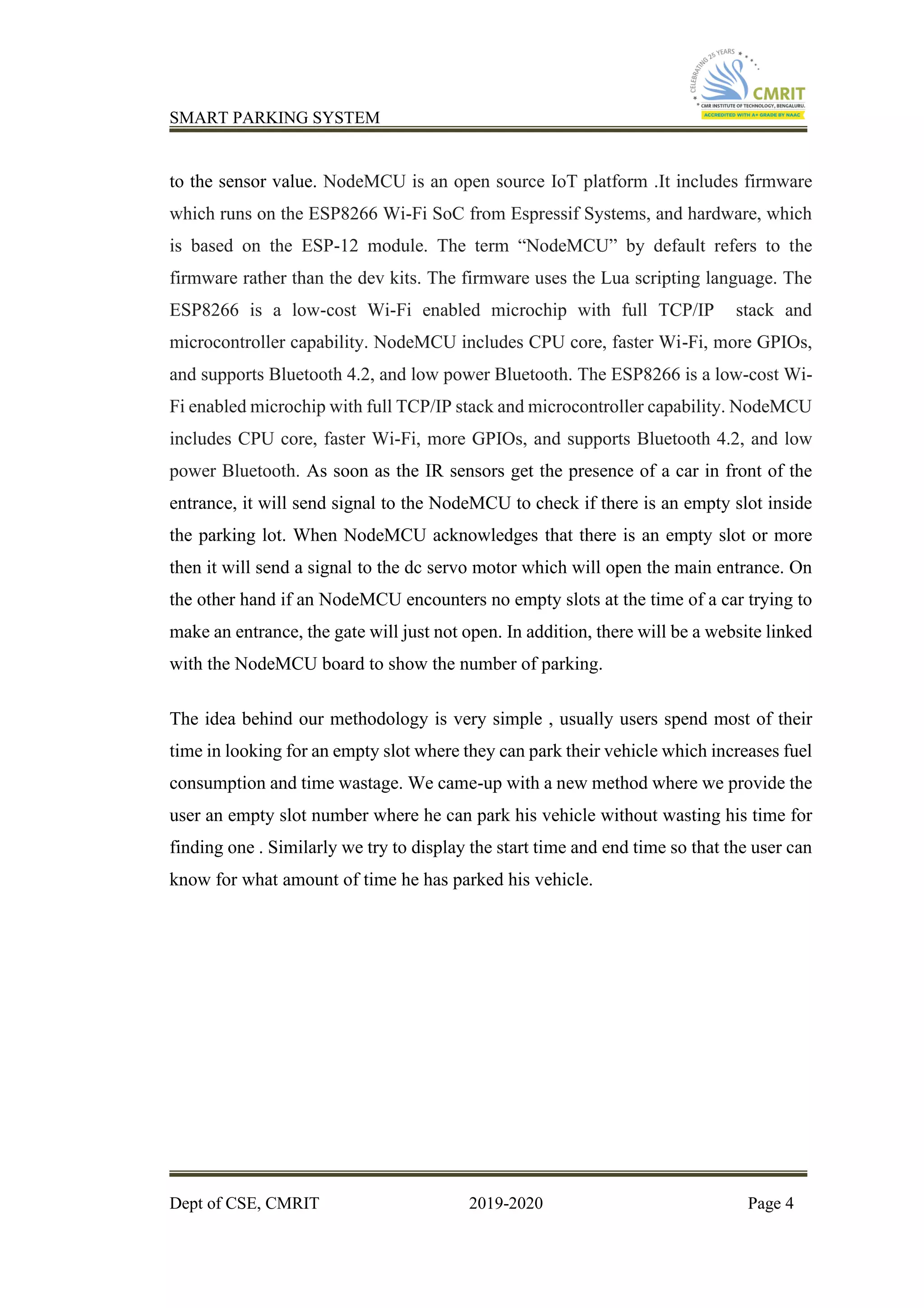 SMART PARKING SYSTEM
Dept of CSE, CMRIT 2019-2020 Page 4
to the sensor value. NodeMCU is an open source IoT platform .It includes firmware
which runs on the ESP8266 Wi-Fi SoC from Espressif Systems, and hardware, which
is based on the ESP-12 module. The term “NodeMCU” by default refers to the
firmware rather than the dev kits. The firmware uses the Lua scripting language. The
ESP8266 is a low-cost Wi-Fi enabled microchip with full TCP/IP stack and
microcontroller capability. NodeMCU includes CPU core, faster Wi-Fi, more GPIOs,
and supports Bluetooth 4.2, and low power Bluetooth. The ESP8266 is a low-cost Wi-
Fi enabled microchip with full TCP/IP stack and microcontroller capability. NodeMCU
includes CPU core, faster Wi-Fi, more GPIOs, and supports Bluetooth 4.2, and low
power Bluetooth. As soon as the IR sensors get the presence of a car in front of the
entrance, it will send signal to the NodeMCU to check if there is an empty slot inside
the parking lot. When NodeMCU acknowledges that there is an empty slot or more
then it will send a signal to the dc servo motor which will open the main entrance. On
the other hand if an NodeMCU encounters no empty slots at the time of a car trying to
make an entrance, the gate will just not open. In addition, there will be a website linked
with the NodeMCU board to show the number of parking.
The idea behind our methodology is very simple , usually users spend most of their
time in looking for an empty slot where they can park their vehicle which increases fuel
consumption and time wastage. We came-up with a new method where we provide the
user an empty slot number where he can park his vehicle without wasting his time for
finding one . Similarly we try to display the start time and end time so that the user can
know for what amount of time he has parked his vehicle.
 