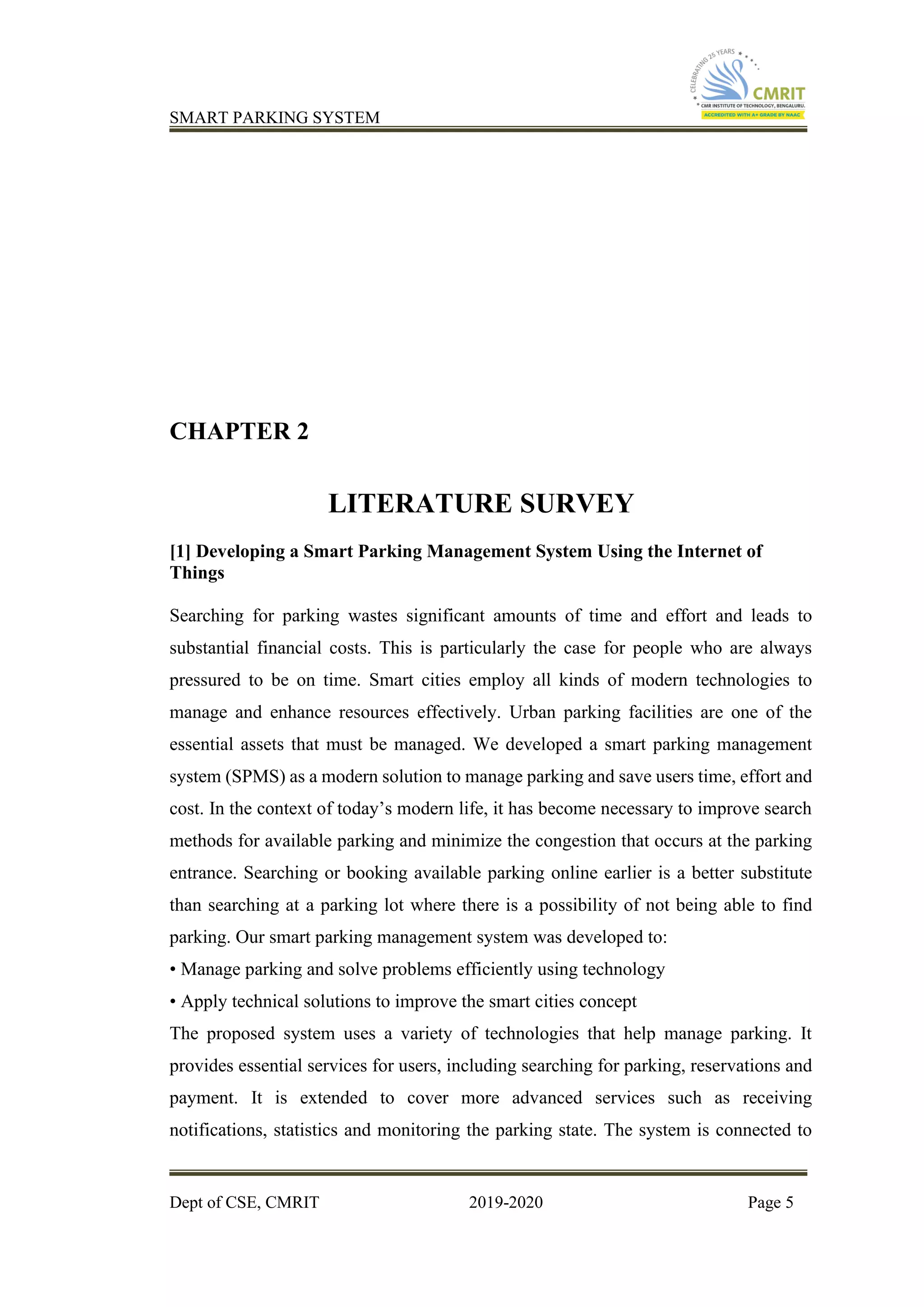 SMART PARKING SYSTEM
Dept of CSE, CMRIT 2019-2020 Page 5
CHAPTER 2
LITERATURE SURVEY
[1] Developing a Smart Parking Management System Using the Internet of
Things
Searching for parking wastes significant amounts of time and effort and leads to
substantial financial costs. This is particularly the case for people who are always
pressured to be on time. Smart cities employ all kinds of modern technologies to
manage and enhance resources effectively. Urban parking facilities are one of the
essential assets that must be managed. We developed a smart parking management
system (SPMS) as a modern solution to manage parking and save users time, effort and
cost. In the context of today’s modern life, it has become necessary to improve search
methods for available parking and minimize the congestion that occurs at the parking
entrance. Searching or booking available parking online earlier is a better substitute
than searching at a parking lot where there is a possibility of not being able to find
parking. Our smart parking management system was developed to:
• Manage parking and solve problems efficiently using technology
• Apply technical solutions to improve the smart cities concept
The proposed system uses a variety of technologies that help manage parking. It
provides essential services for users, including searching for parking, reservations and
payment. It is extended to cover more advanced services such as receiving
notifications, statistics and monitoring the parking state. The system is connected to
 