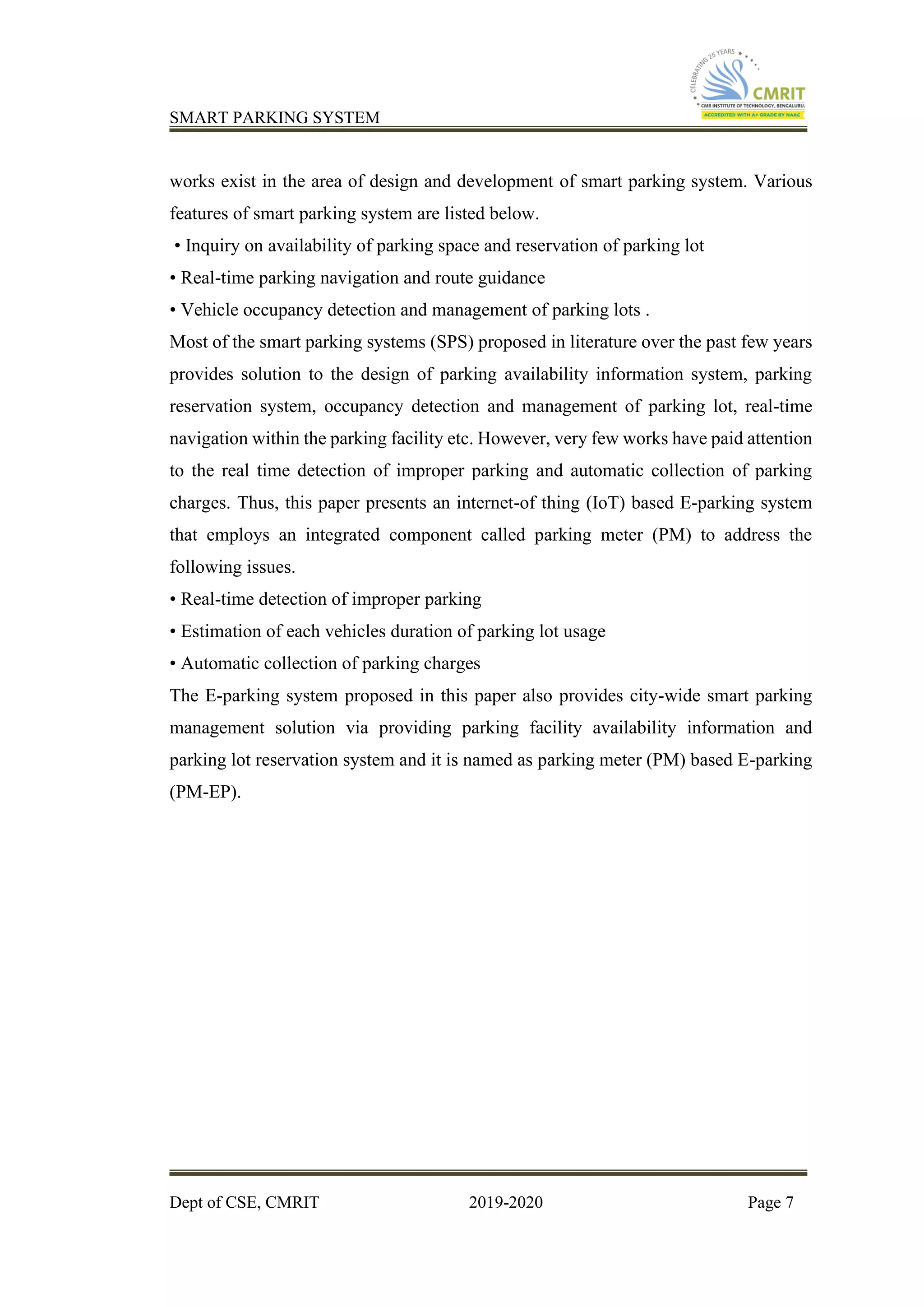 SMART PARKING SYSTEM
Dept of CSE, CMRIT 2019-2020 Page 7
works exist in the area of design and development of smart parking system. Various
features of smart parking system are listed below.
• Inquiry on availability of parking space and reservation of parking lot
• Real-time parking navigation and route guidance
• Vehicle occupancy detection and management of parking lots .
Most of the smart parking systems (SPS) proposed in literature over the past few years
provides solution to the design of parking availability information system, parking
reservation system, occupancy detection and management of parking lot, real-time
navigation within the parking facility etc. However, very few works have paid attention
to the real time detection of improper parking and automatic collection of parking
charges. Thus, this paper presents an internet-of thing (IoT) based E-parking system
that employs an integrated component called parking meter (PM) to address the
following issues.
• Real-time detection of improper parking
• Estimation of each vehicles duration of parking lot usage
• Automatic collection of parking charges
The E-parking system proposed in this paper also provides city-wide smart parking
management solution via providing parking facility availability information and
parking lot reservation system and it is named as parking meter (PM) based E-parking
(PM-EP).
 
