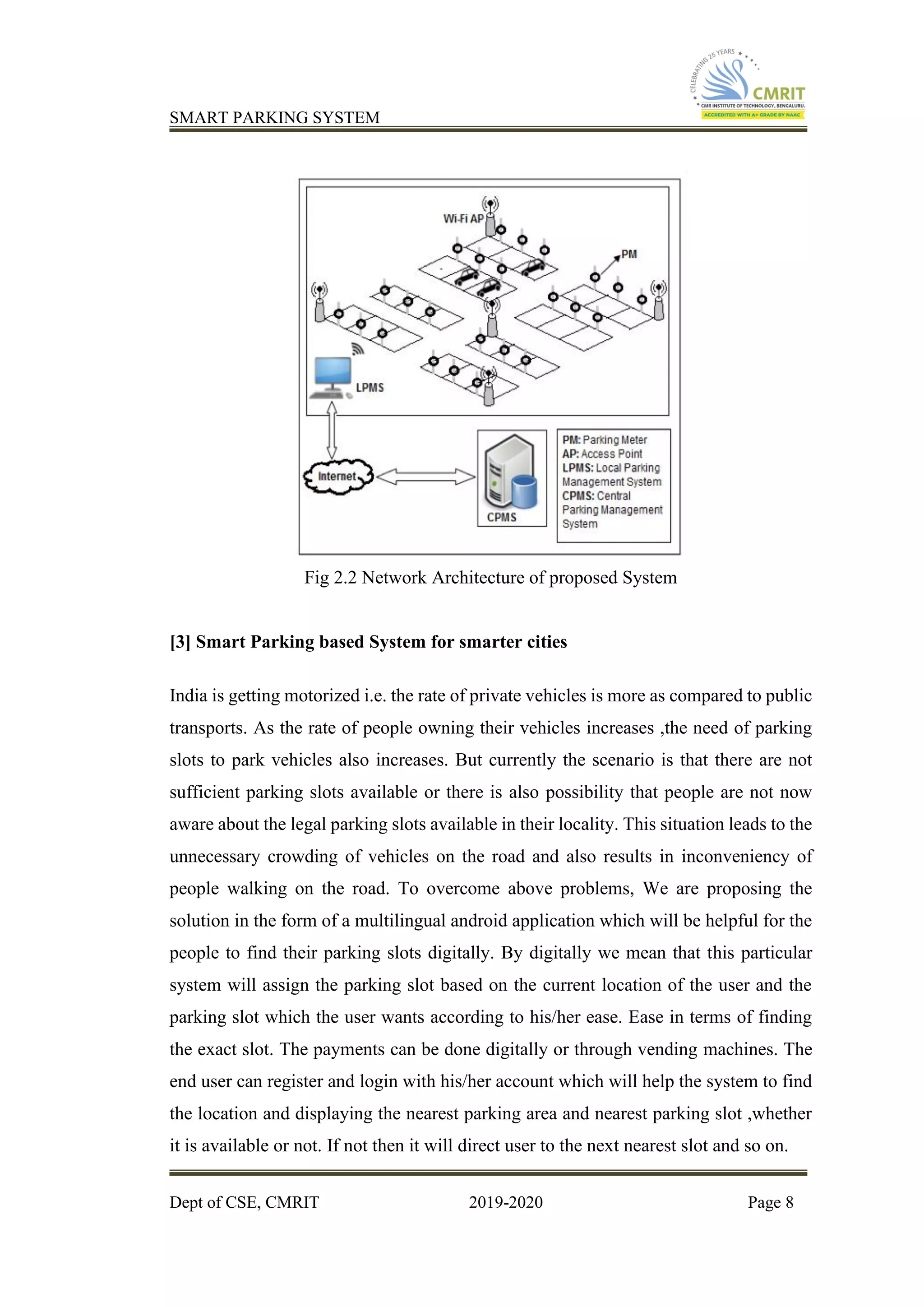 SMART PARKING SYSTEM
Dept of CSE, CMRIT 2019-2020 Page 8
Fig 2.2 Network Architecture of proposed System
[3] Smart Parking based System for smarter cities
India is getting motorized i.e. the rate of private vehicles is more as compared to public
transports. As the rate of people owning their vehicles increases ,the need of parking
slots to park vehicles also increases. But currently the scenario is that there are not
sufficient parking slots available or there is also possibility that people are not now
aware about the legal parking slots available in their locality. This situation leads to the
unnecessary crowding of vehicles on the road and also results in inconveniency of
people walking on the road. To overcome above problems, We are proposing the
solution in the form of a multilingual android application which will be helpful for the
people to find their parking slots digitally. By digitally we mean that this particular
system will assign the parking slot based on the current location of the user and the
parking slot which the user wants according to his/her ease. Ease in terms of finding
the exact slot. The payments can be done digitally or through vending machines. The
end user can register and login with his/her account which will help the system to find
the location and displaying the nearest parking area and nearest parking slot ,whether
it is available or not. If not then it will direct user to the next nearest slot and so on.
 