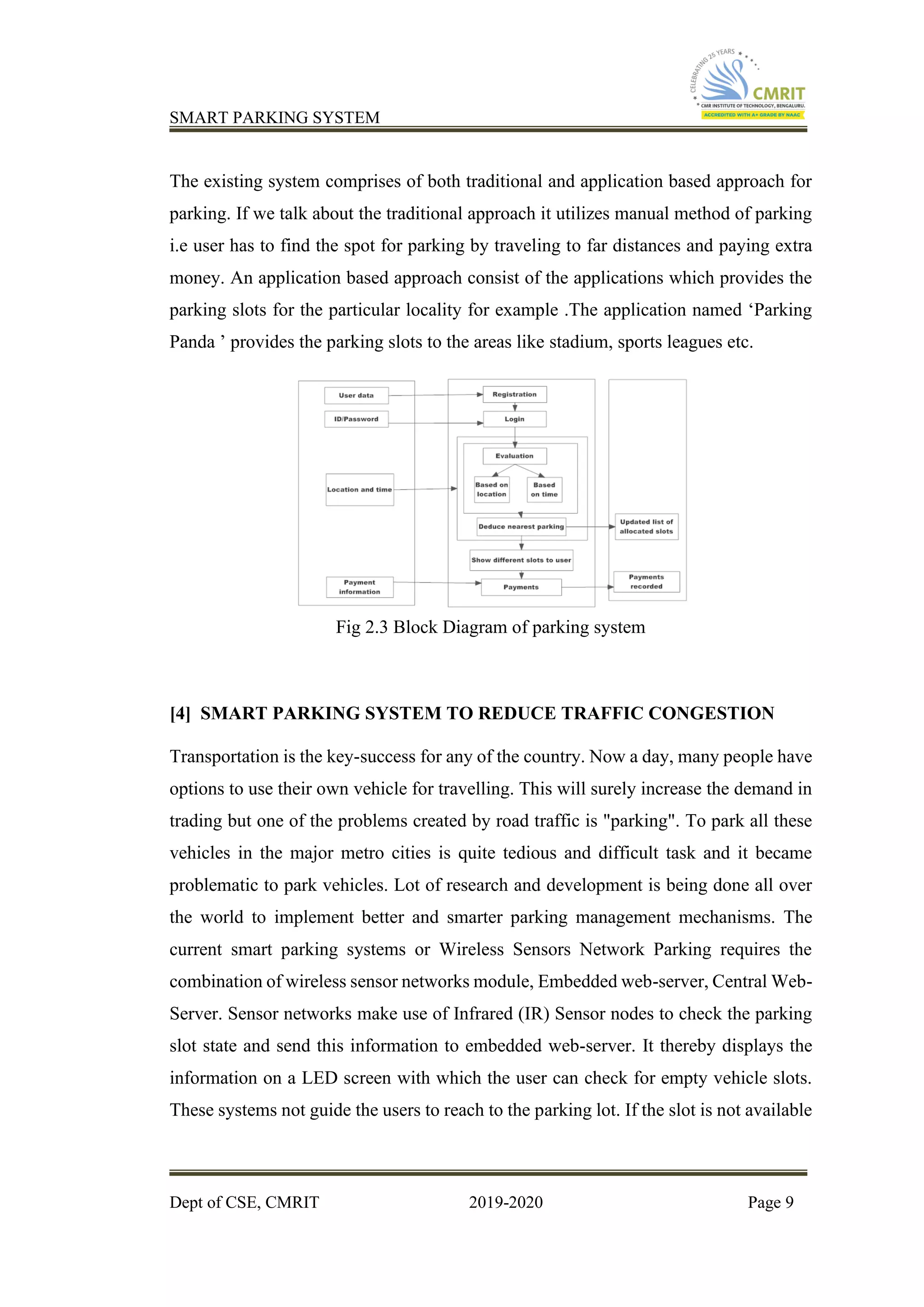 SMART PARKING SYSTEM
Dept of CSE, CMRIT 2019-2020 Page 9
The existing system comprises of both traditional and application based approach for
parking. If we talk about the traditional approach it utilizes manual method of parking
i.e user has to find the spot for parking by traveling to far distances and paying extra
money. An application based approach consist of the applications which provides the
parking slots for the particular locality for example .The application named ‘Parking
Panda ’ provides the parking slots to the areas like stadium, sports leagues etc.
Fig 2.3 Block Diagram of parking system
[4] SMART PARKING SYSTEM TO REDUCE TRAFFIC CONGESTION
Transportation is the key-success for any of the country. Now a day, many people have
options to use their own vehicle for travelling. This will surely increase the demand in
trading but one of the problems created by road traffic is "parking". To park all these
vehicles in the major metro cities is quite tedious and difficult task and it became
problematic to park vehicles. Lot of research and development is being done all over
the world to implement better and smarter parking management mechanisms. The
current smart parking systems or Wireless Sensors Network Parking requires the
combination of wireless sensor networks module, Embedded web-server, Central Web-
Server. Sensor networks make use of Infrared (IR) Sensor nodes to check the parking
slot state and send this information to embedded web-server. It thereby displays the
information on a LED screen with which the user can check for empty vehicle slots.
These systems not guide the users to reach to the parking lot. If the slot is not available
 
