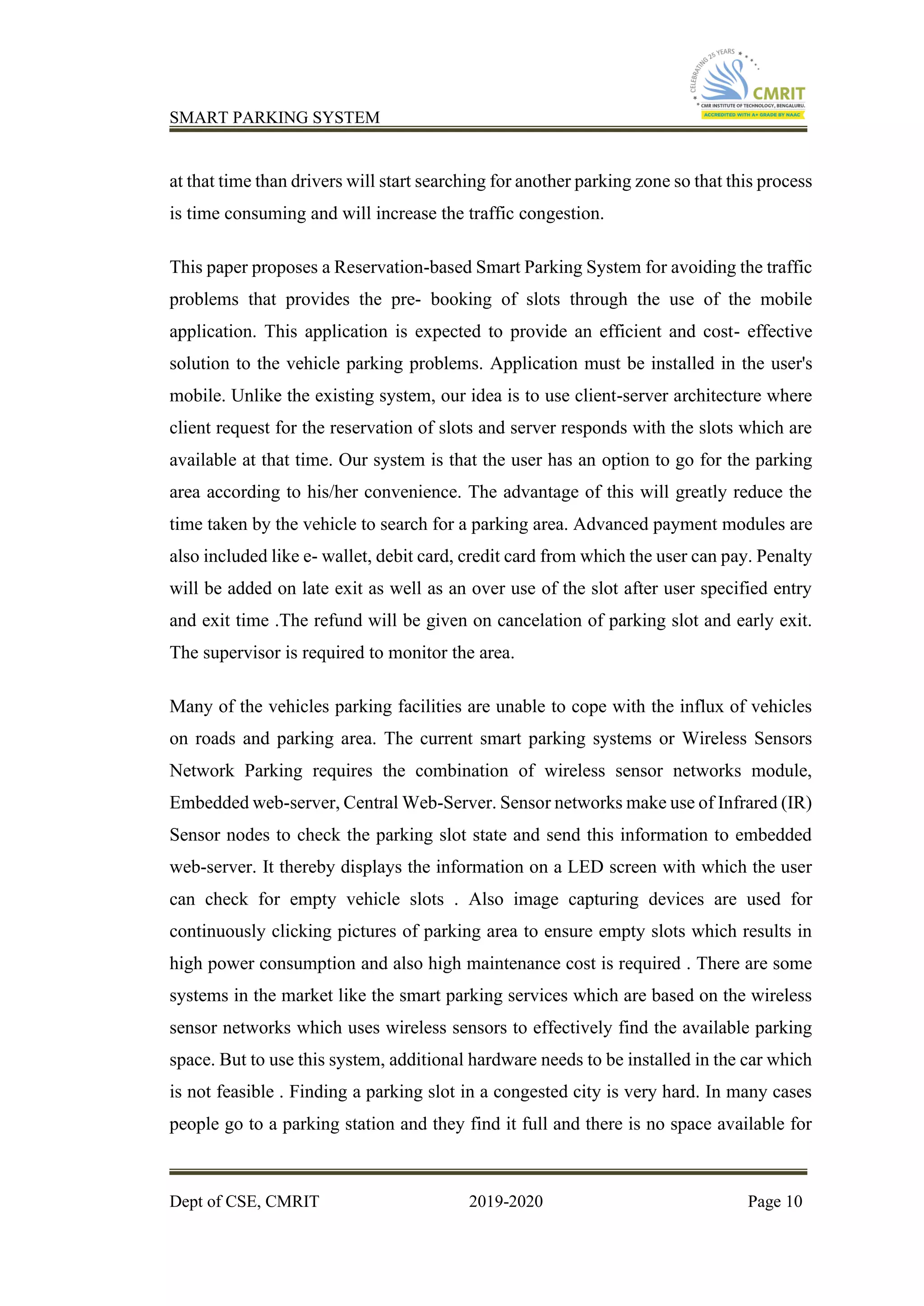 SMART PARKING SYSTEM
Dept of CSE, CMRIT 2019-2020 Page 10
at that time than drivers will start searching for another parking zone so that this process
is time consuming and will increase the traffic congestion.
This paper proposes a Reservation-based Smart Parking System for avoiding the traffic
problems that provides the pre- booking of slots through the use of the mobile
application. This application is expected to provide an efficient and cost- effective
solution to the vehicle parking problems. Application must be installed in the user's
mobile. Unlike the existing system, our idea is to use client-server architecture where
client request for the reservation of slots and server responds with the slots which are
available at that time. Our system is that the user has an option to go for the parking
area according to his/her convenience. The advantage of this will greatly reduce the
time taken by the vehicle to search for a parking area. Advanced payment modules are
also included like e- wallet, debit card, credit card from which the user can pay. Penalty
will be added on late exit as well as an over use of the slot after user specified entry
and exit time .The refund will be given on cancelation of parking slot and early exit.
The supervisor is required to monitor the area.
Many of the vehicles parking facilities are unable to cope with the influx of vehicles
on roads and parking area. The current smart parking systems or Wireless Sensors
Network Parking requires the combination of wireless sensor networks module,
Embedded web-server, Central Web-Server. Sensor networks make use of Infrared (IR)
Sensor nodes to check the parking slot state and send this information to embedded
web-server. It thereby displays the information on a LED screen with which the user
can check for empty vehicle slots . Also image capturing devices are used for
continuously clicking pictures of parking area to ensure empty slots which results in
high power consumption and also high maintenance cost is required . There are some
systems in the market like the smart parking services which are based on the wireless
sensor networks which uses wireless sensors to effectively find the available parking
space. But to use this system, additional hardware needs to be installed in the car which
is not feasible . Finding a parking slot in a congested city is very hard. In many cases
people go to a parking station and they find it full and there is no space available for
 