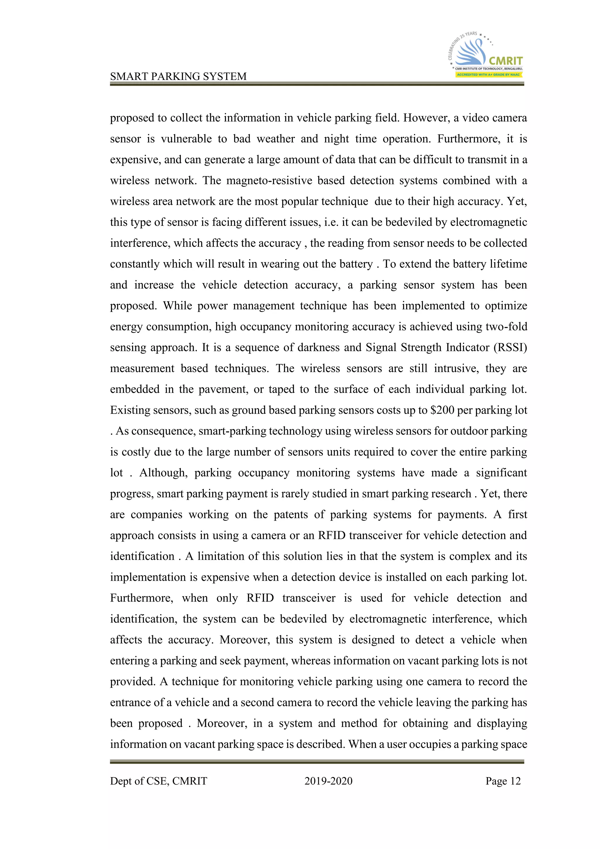 SMART PARKING SYSTEM
Dept of CSE, CMRIT 2019-2020 Page 12
proposed to collect the information in vehicle parking field. However, a video camera
sensor is vulnerable to bad weather and night time operation. Furthermore, it is
expensive, and can generate a large amount of data that can be difficult to transmit in a
wireless network. The magneto-resistive based detection systems combined with a
wireless area network are the most popular technique due to their high accuracy. Yet,
this type of sensor is facing different issues, i.e. it can be bedeviled by electromagnetic
interference, which affects the accuracy , the reading from sensor needs to be collected
constantly which will result in wearing out the battery . To extend the battery lifetime
and increase the vehicle detection accuracy, a parking sensor system has been
proposed. While power management technique has been implemented to optimize
energy consumption, high occupancy monitoring accuracy is achieved using two-fold
sensing approach. It is a sequence of darkness and Signal Strength Indicator (RSSI)
measurement based techniques. The wireless sensors are still intrusive, they are
embedded in the pavement, or taped to the surface of each individual parking lot.
Existing sensors, such as ground based parking sensors costs up to $200 per parking lot
. As consequence, smart-parking technology using wireless sensors for outdoor parking
is costly due to the large number of sensors units required to cover the entire parking
lot . Although, parking occupancy monitoring systems have made a significant
progress, smart parking payment is rarely studied in smart parking research . Yet, there
are companies working on the patents of parking systems for payments. A first
approach consists in using a camera or an RFID transceiver for vehicle detection and
identification . A limitation of this solution lies in that the system is complex and its
implementation is expensive when a detection device is installed on each parking lot.
Furthermore, when only RFID transceiver is used for vehicle detection and
identification, the system can be bedeviled by electromagnetic interference, which
affects the accuracy. Moreover, this system is designed to detect a vehicle when
entering a parking and seek payment, whereas information on vacant parking lots is not
provided. A technique for monitoring vehicle parking using one camera to record the
entrance of a vehicle and a second camera to record the vehicle leaving the parking has
been proposed . Moreover, in a system and method for obtaining and displaying
information on vacant parking space is described. When a user occupies a parking space
 