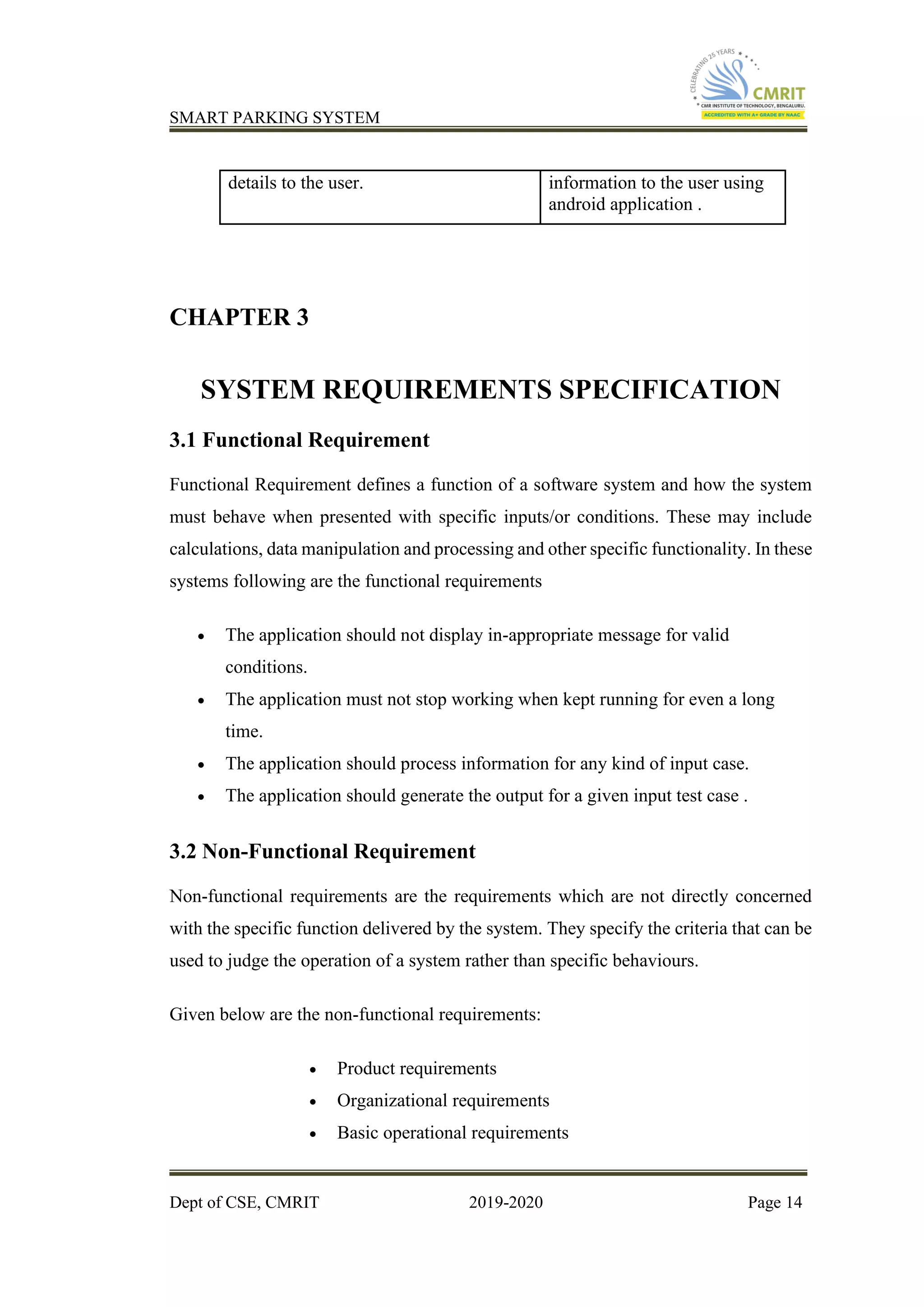 SMART PARKING SYSTEM
Dept of CSE, CMRIT 2019-2020 Page 14
details to the user. information to the user using
android application .
CHAPTER 3
SYSTEM REQUIREMENTS SPECIFICATION
3.1 Functional Requirement
Functional Requirement defines a function of a software system and how the system
must behave when presented with specific inputs/or conditions. These may include
calculations, data manipulation and processing and other specific functionality. In these
systems following are the functional requirements
• The application should not display in-appropriate message for valid
conditions.
• The application must not stop working when kept running for even a long
time.
• The application should process information for any kind of input case.
• The application should generate the output for a given input test case .
3.2 Non-Functional Requirement
Non-functional requirements are the requirements which are not directly concerned
with the specific function delivered by the system. They specify the criteria that can be
used to judge the operation of a system rather than specific behaviours.
Given below are the non-functional requirements:
• Product requirements
• Organizational requirements
• Basic operational requirements
 