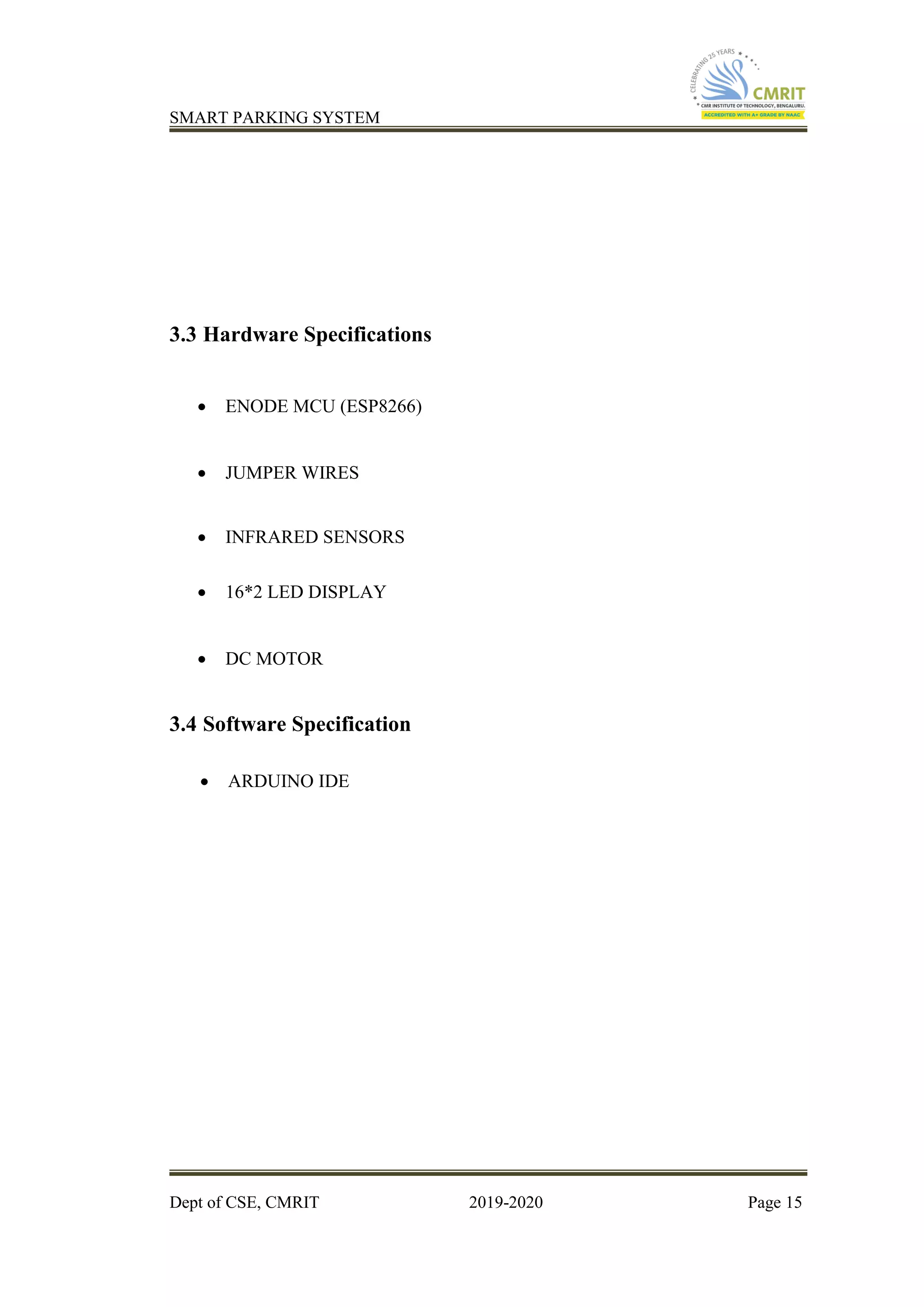 SMART PARKING SYSTEM
Dept of CSE, CMRIT 2019-2020 Page 15
3.3 Hardware Specifications
• ENODE MCU (ESP8266)
• JUMPER WIRES
• INFRARED SENSORS
• 16*2 LED DISPLAY
• DC MOTOR
3.4 Software Specification
• ARDUINO IDE
 