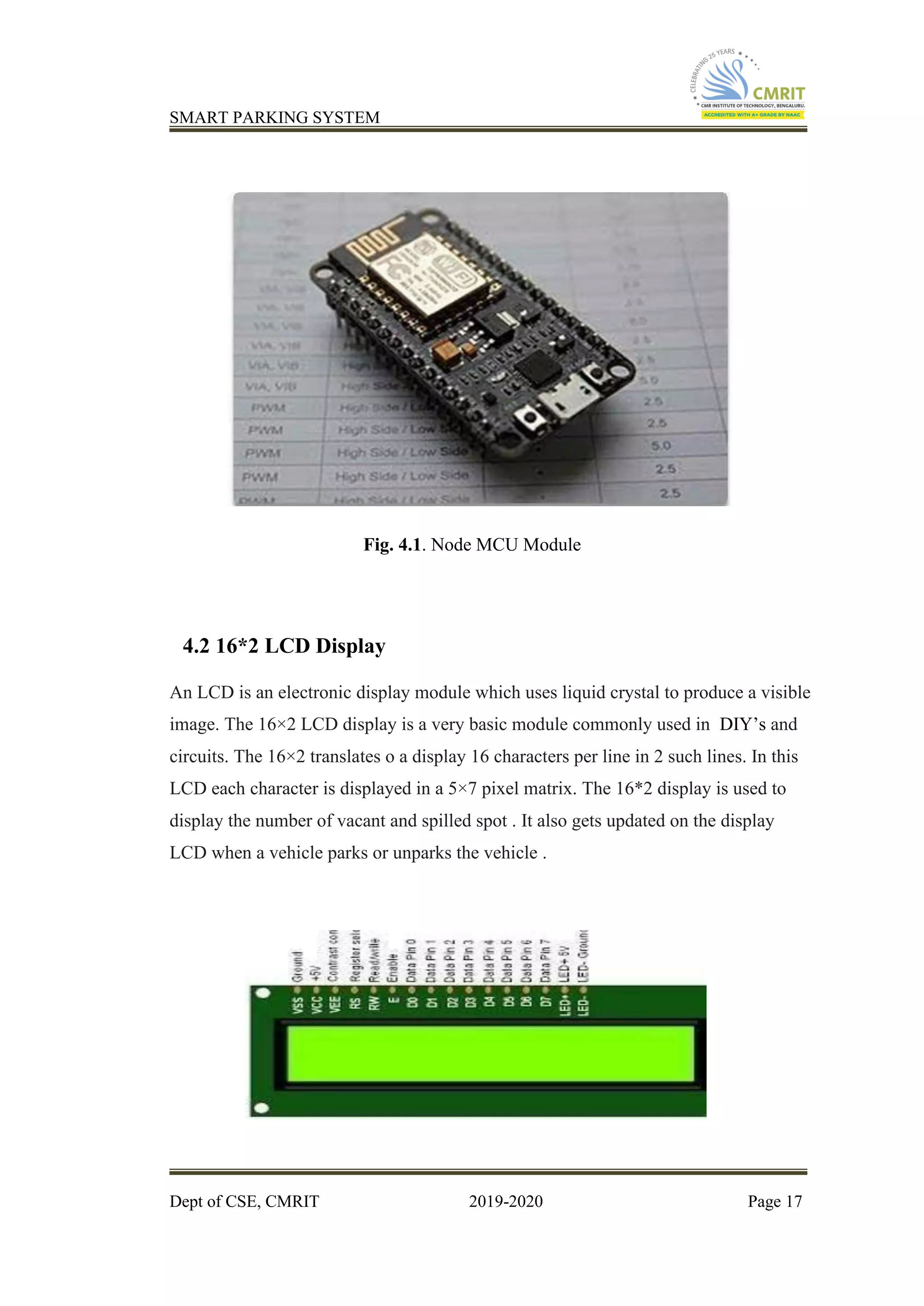 SMART PARKING SYSTEM
Dept of CSE, CMRIT 2019-2020 Page 17
Fig. 4.1. Node MCU Module
4.2 16*2 LCD Display
An LCD is an electronic display module which uses liquid crystal to produce a visible
image. The 16×2 LCD display is a very basic module commonly used in DIY’s and
circuits. The 16×2 translates o a display 16 characters per line in 2 such lines. In this
LCD each character is displayed in a 5×7 pixel matrix. The 16*2 display is used to
display the number of vacant and spilled spot . It also gets updated on the display
LCD when a vehicle parks or unparks the vehicle .
 