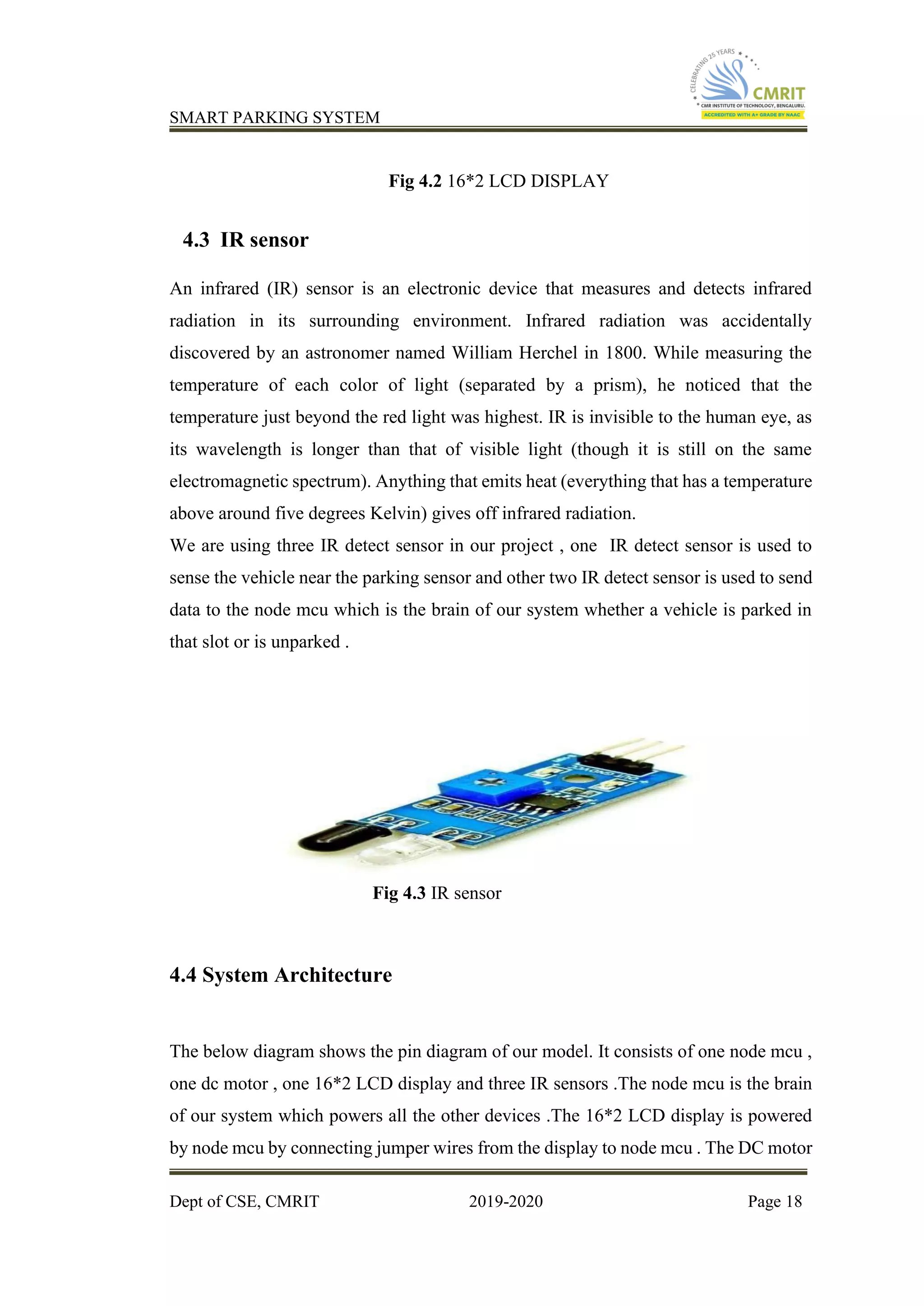 SMART PARKING SYSTEM
Dept of CSE, CMRIT 2019-2020 Page 18
Fig 4.2 16*2 LCD DISPLAY
4.3 IR sensor
An infrared (IR) sensor is an electronic device that measures and detects infrared
radiation in its surrounding environment. Infrared radiation was accidentally
discovered by an astronomer named William Herchel in 1800. While measuring the
temperature of each color of light (separated by a prism), he noticed that the
temperature just beyond the red light was highest. IR is invisible to the human eye, as
its wavelength is longer than that of visible light (though it is still on the same
electromagnetic spectrum). Anything that emits heat (everything that has a temperature
above around five degrees Kelvin) gives off infrared radiation.
We are using three IR detect sensor in our project , one IR detect sensor is used to
sense the vehicle near the parking sensor and other two IR detect sensor is used to send
data to the node mcu which is the brain of our system whether a vehicle is parked in
that slot or is unparked .
Fig 4.3 IR sensor
4.4 System Architecture
The below diagram shows the pin diagram of our model. It consists of one node mcu ,
one dc motor , one 16*2 LCD display and three IR sensors .The node mcu is the brain
of our system which powers all the other devices .The 16*2 LCD display is powered
by node mcu by connecting jumper wires from the display to node mcu . The DC motor
 