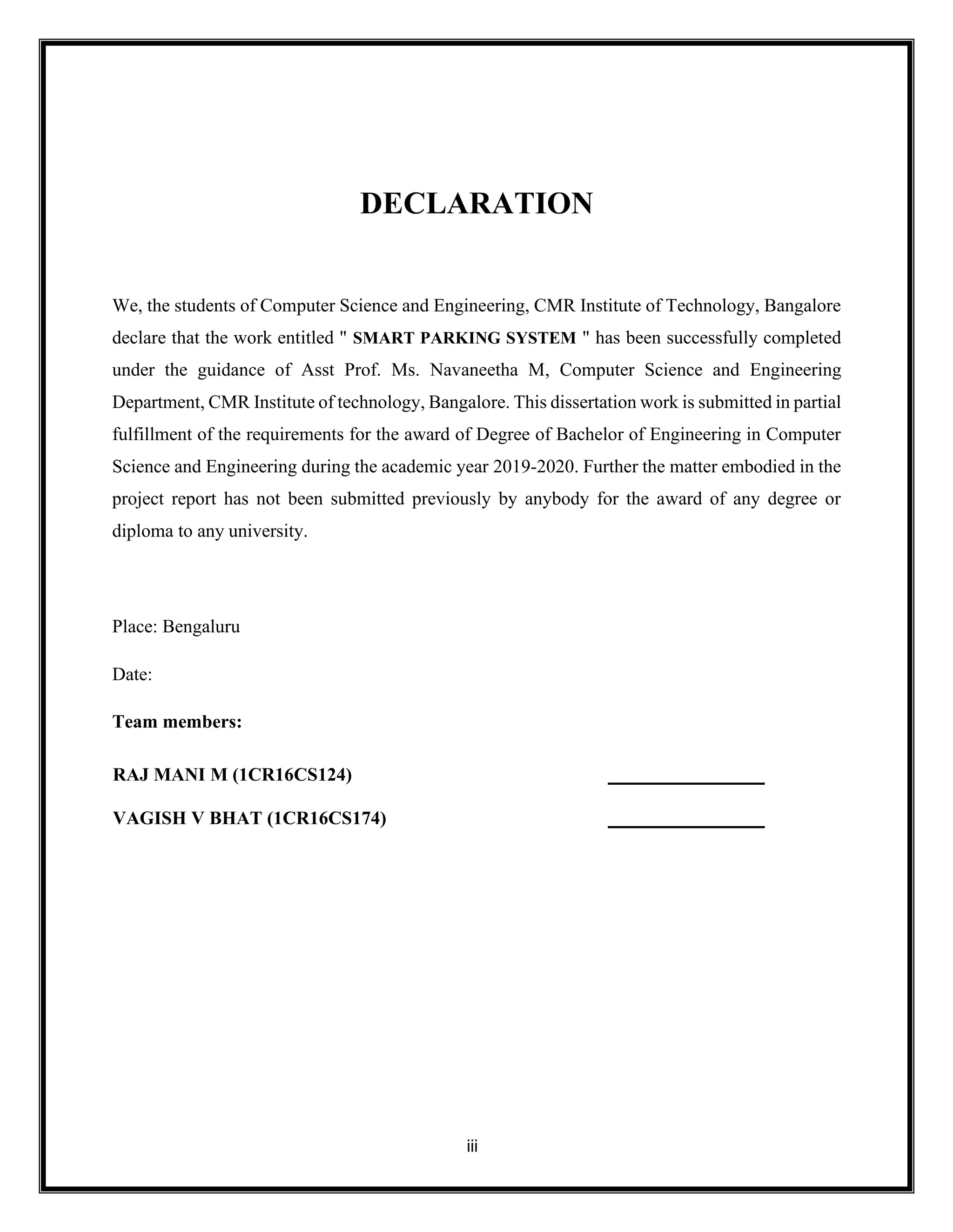 iii
DECLARATION
We, the students of Computer Science and Engineering, CMR Institute of Technology, Bangalore
declare that the work entitled " SMART PARKING SYSTEM " has been successfully completed
under the guidance of Asst Prof. Ms. Navaneetha M, Computer Science and Engineering
Department, CMR Institute of technology, Bangalore. This dissertation work is submitted in partial
fulfillment of the requirements for the award of Degree of Bachelor of Engineering in Computer
Science and Engineering during the academic year 2019-2020. Further the matter embodied in the
project report has not been submitted previously by anybody for the award of any degree or
diploma to any university.
Place: Bengaluru
Date:
Team members:
RAJ MANI M (1CR16CS124)
VAGISH V BHAT (1CR16CS174)
 