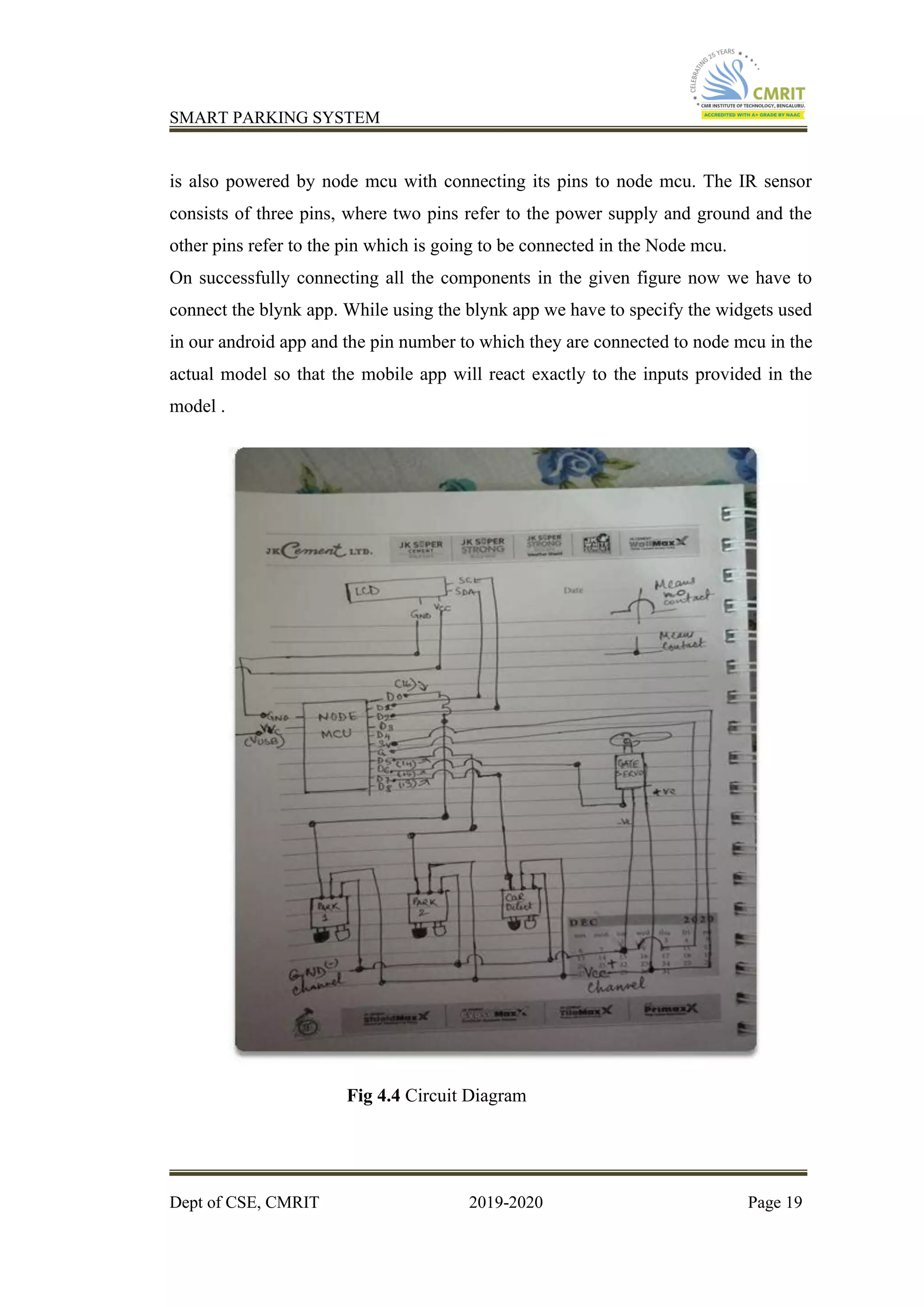 SMART PARKING SYSTEM
Dept of CSE, CMRIT 2019-2020 Page 19
is also powered by node mcu with connecting its pins to node mcu. The IR sensor
consists of three pins, where two pins refer to the power supply and ground and the
other pins refer to the pin which is going to be connected in the Node mcu.
On successfully connecting all the components in the given figure now we have to
connect the blynk app. While using the blynk app we have to specify the widgets used
in our android app and the pin number to which they are connected to node mcu in the
actual model so that the mobile app will react exactly to the inputs provided in the
model .
Fig 4.4 Circuit Diagram
 