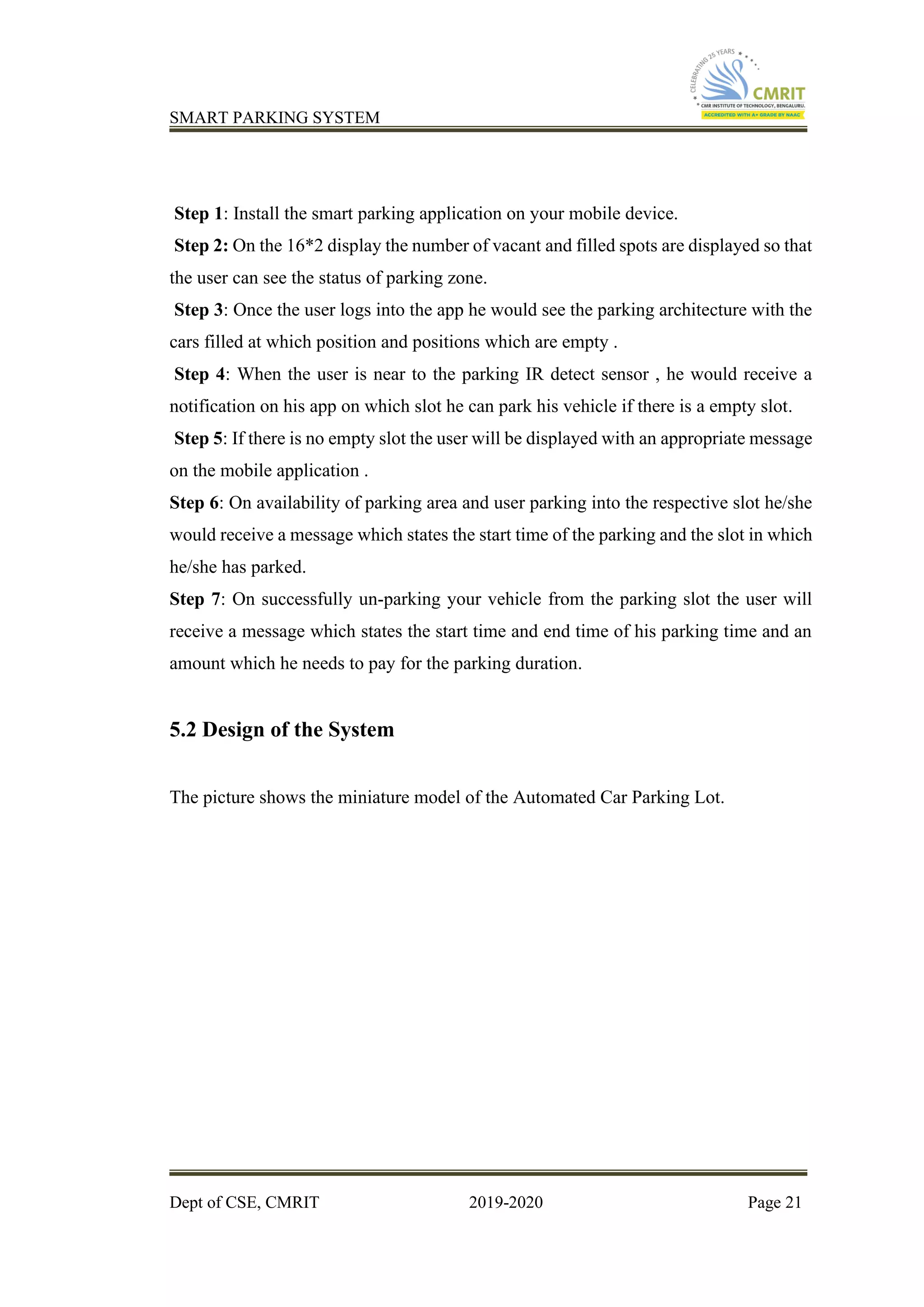 SMART PARKING SYSTEM
Dept of CSE, CMRIT 2019-2020 Page 21
Step 1: Install the smart parking application on your mobile device.
Step 2: On the 16*2 display the number of vacant and filled spots are displayed so that
the user can see the status of parking zone.
Step 3: Once the user logs into the app he would see the parking architecture with the
cars filled at which position and positions which are empty .
Step 4: When the user is near to the parking IR detect sensor , he would receive a
notification on his app on which slot he can park his vehicle if there is a empty slot.
Step 5: If there is no empty slot the user will be displayed with an appropriate message
on the mobile application .
Step 6: On availability of parking area and user parking into the respective slot he/she
would receive a message which states the start time of the parking and the slot in which
he/she has parked.
Step 7: On successfully un-parking your vehicle from the parking slot the user will
receive a message which states the start time and end time of his parking time and an
amount which he needs to pay for the parking duration.
5.2 Design of the System
The picture shows the miniature model of the Automated Car Parking Lot.
 
