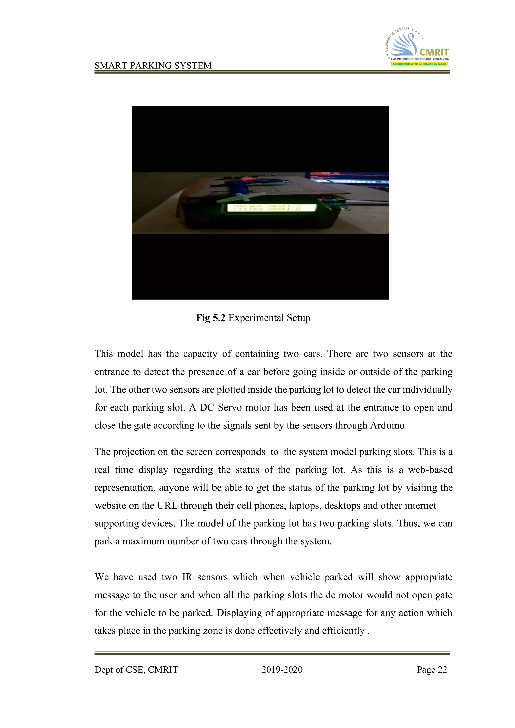 SMART PARKING SYSTEM
Dept of CSE, CMRIT 2019-2020 Page 22
Fig 5.2 Experimental Setup
This model has the capacity of containing two cars. There are two sensors at the
entrance to detect the presence of a car before going inside or outside of the parking
lot. The other two sensors are plotted inside the parking lot to detect the car individually
for each parking slot. A DC Servo motor has been used at the entrance to open and
close the gate according to the signals sent by the sensors through Arduino.
The projection on the screen corresponds to the system model parking slots. This is a
real time display regarding the status of the parking lot. As this is a web-based
representation, anyone will be able to get the status of the parking lot by visiting the
website on the URL through their cell phones, laptops, desktops and other internet
supporting devices. The model of the parking lot has two parking slots. Thus, we can
park a maximum number of two cars through the system.
We have used two IR sensors which when vehicle parked will show appropriate
message to the user and when all the parking slots the dc motor would not open gate
for the vehicle to be parked. Displaying of appropriate message for any action which
takes place in the parking zone is done effectively and efficiently .
 