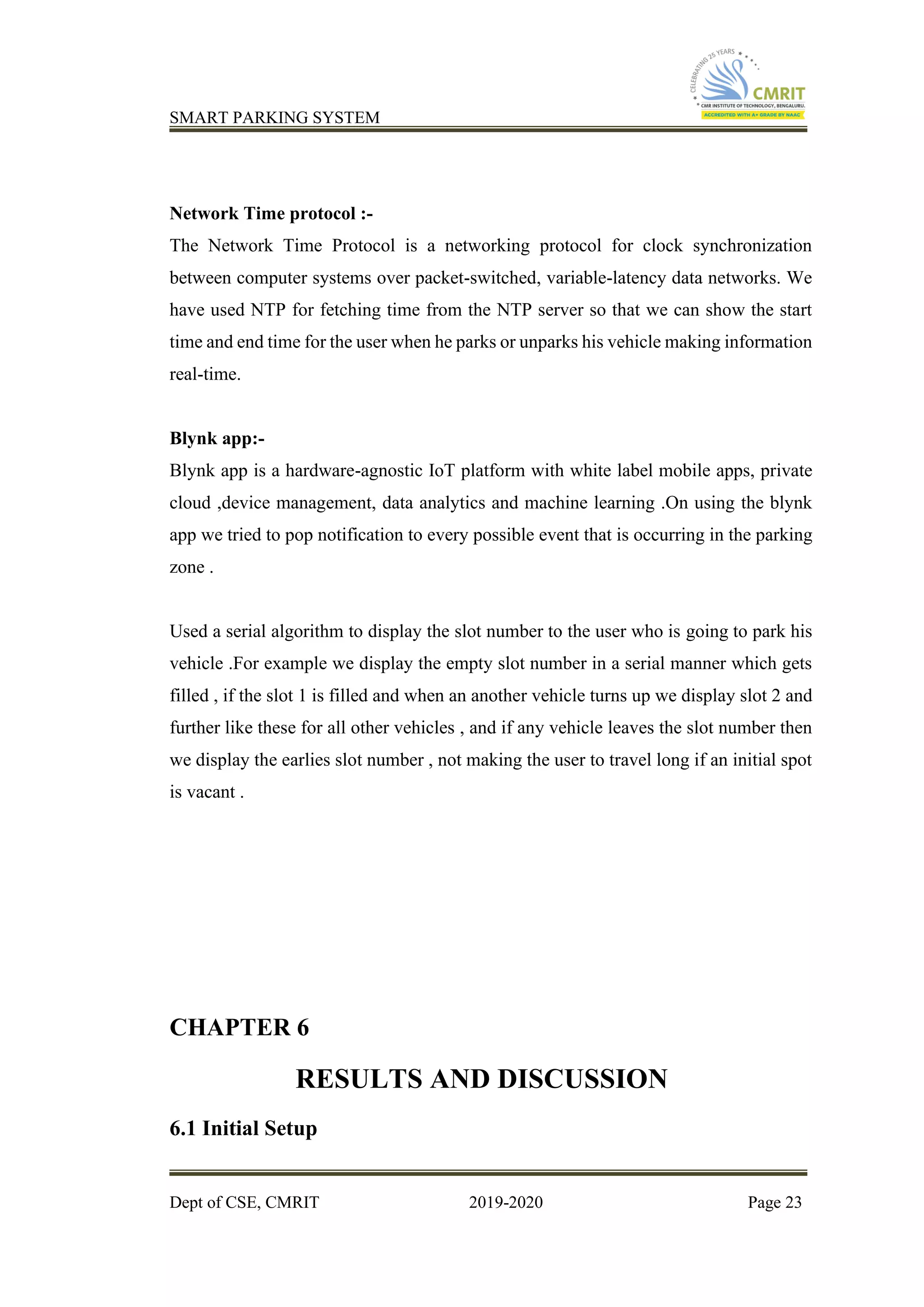 SMART PARKING SYSTEM
Dept of CSE, CMRIT 2019-2020 Page 23
Network Time protocol :-
The Network Time Protocol is a networking protocol for clock synchronization
between computer systems over packet-switched, variable-latency data networks. We
have used NTP for fetching time from the NTP server so that we can show the start
time and end time for the user when he parks or unparks his vehicle making information
real-time.
Blynk app:-
Blynk app is a hardware-agnostic IoT platform with white label mobile apps, private
cloud ,device management, data analytics and machine learning .On using the blynk
app we tried to pop notification to every possible event that is occurring in the parking
zone .
Used a serial algorithm to display the slot number to the user who is going to park his
vehicle .For example we display the empty slot number in a serial manner which gets
filled , if the slot 1 is filled and when an another vehicle turns up we display slot 2 and
further like these for all other vehicles , and if any vehicle leaves the slot number then
we display the earlies slot number , not making the user to travel long if an initial spot
is vacant .
CHAPTER 6
RESULTS AND DISCUSSION
6.1 Initial Setup
 