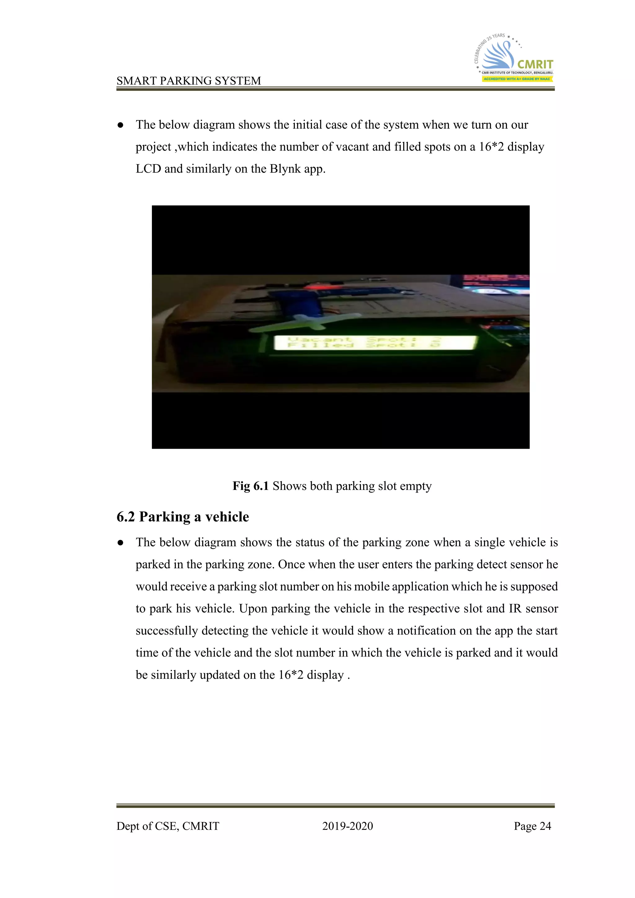 SMART PARKING SYSTEM
Dept of CSE, CMRIT 2019-2020 Page 24
● The below diagram shows the initial case of the system when we turn on our
project ,which indicates the number of vacant and filled spots on a 16*2 display
LCD and similarly on the Blynk app.
Fig 6.1 Shows both parking slot empty
6.2 Parking a vehicle
● The below diagram shows the status of the parking zone when a single vehicle is
parked in the parking zone. Once when the user enters the parking detect sensor he
would receive a parking slot number on his mobile application which he is supposed
to park his vehicle. Upon parking the vehicle in the respective slot and IR sensor
successfully detecting the vehicle it would show a notification on the app the start
time of the vehicle and the slot number in which the vehicle is parked and it would
be similarly updated on the 16*2 display .
 
