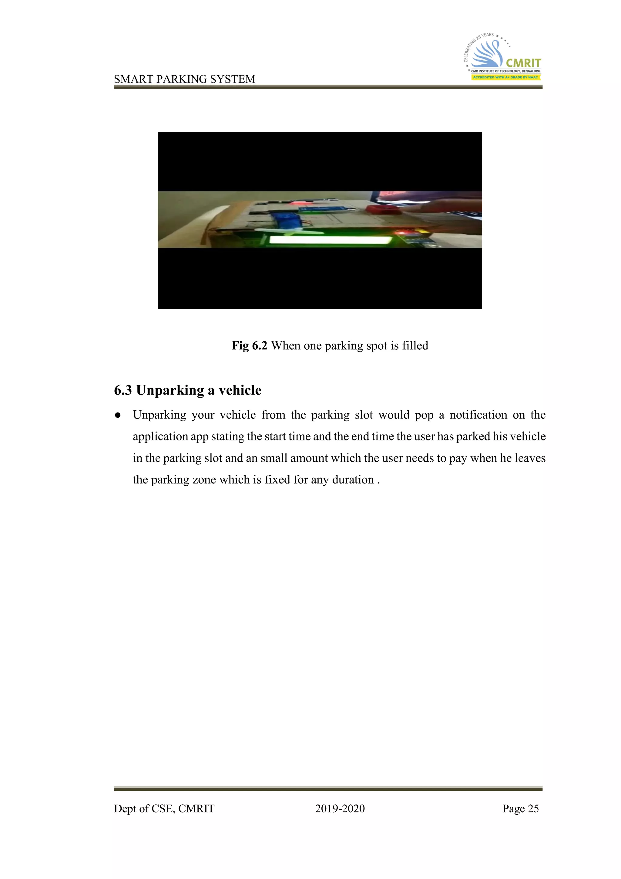 SMART PARKING SYSTEM
Dept of CSE, CMRIT 2019-2020 Page 25
Fig 6.2 When one parking spot is filled
6.3 Unparking a vehicle
● Unparking your vehicle from the parking slot would pop a notification on the
application app stating the start time and the end time the user has parked his vehicle
in the parking slot and an small amount which the user needs to pay when he leaves
the parking zone which is fixed for any duration .
 
