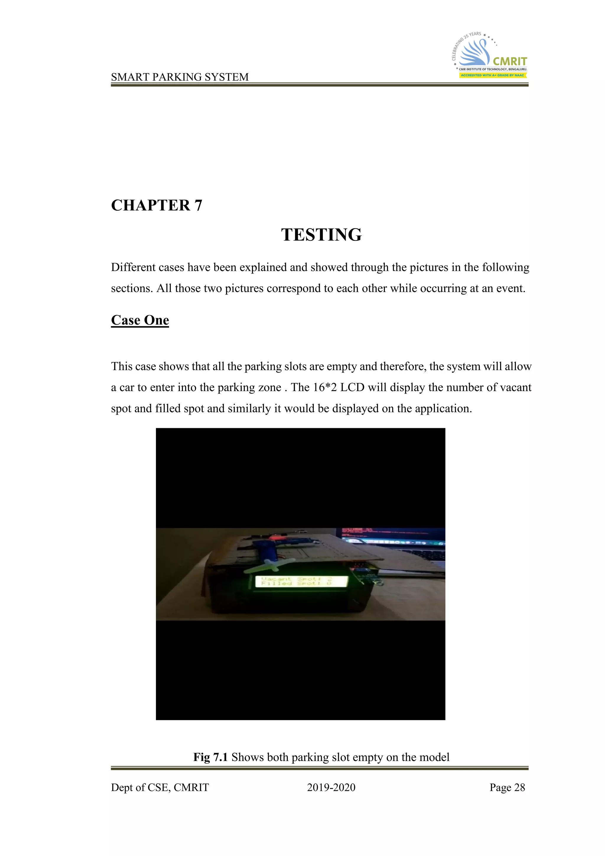 SMART PARKING SYSTEM
Dept of CSE, CMRIT 2019-2020 Page 28
CHAPTER 7
TESTING
Different cases have been explained and showed through the pictures in the following
sections. All those two pictures correspond to each other while occurring at an event.
Case One
This case shows that all the parking slots are empty and therefore, the system will allow
a car to enter into the parking zone . The 16*2 LCD will display the number of vacant
spot and filled spot and similarly it would be displayed on the application.
Fig 7.1 Shows both parking slot empty on the model
 