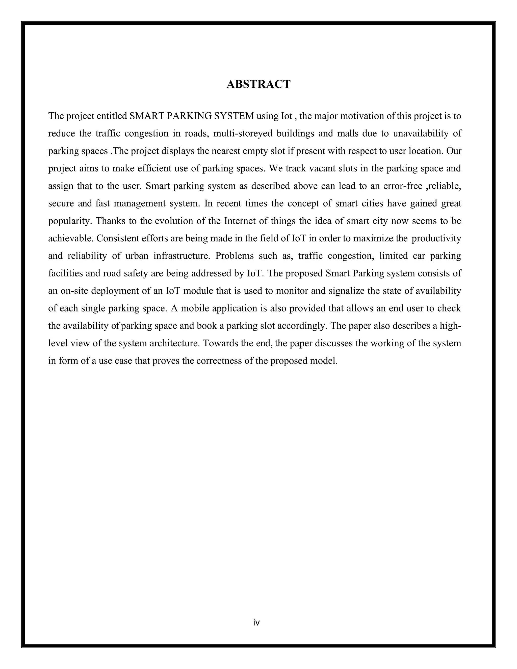 iv
ABSTRACT
The project entitled SMART PARKING SYSTEM using Iot , the major motivation of this project is to
reduce the traffic congestion in roads, multi-storeyed buildings and malls due to unavailability of
parking spaces .The project displays the nearest empty slot if present with respect to user location. Our
project aims to make efficient use of parking spaces. We track vacant slots in the parking space and
assign that to the user. Smart parking system as described above can lead to an error-free ,reliable,
secure and fast management system. In recent times the concept of smart cities have gained great
popularity. Thanks to the evolution of the Internet of things the idea of smart city now seems to be
achievable. Consistent efforts are being made in the field of IoT in order to maximize the productivity
and reliability of urban infrastructure. Problems such as, traffic congestion, limited car parking
facilities and road safety are being addressed by IoT. The proposed Smart Parking system consists of
an on-site deployment of an IoT module that is used to monitor and signalize the state of availability
of each single parking space. A mobile application is also provided that allows an end user to check
the availability of parking space and book a parking slot accordingly. The paper also describes a high-
level view of the system architecture. Towards the end, the paper discusses the working of the system
in form of a use case that proves the correctness of the proposed model.
 
