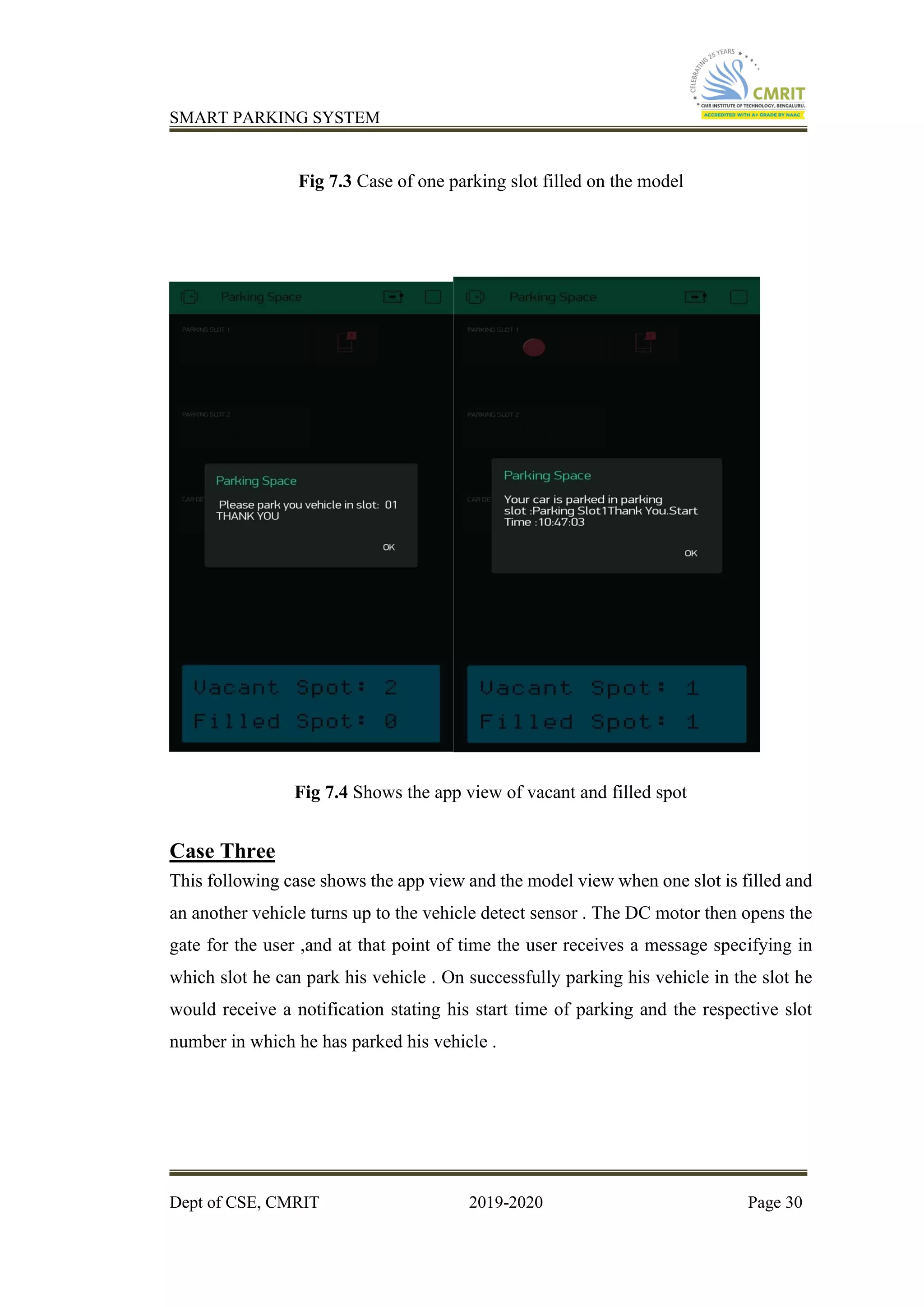 SMART PARKING SYSTEM
Dept of CSE, CMRIT 2019-2020 Page 30
Fig 7.3 Case of one parking slot filled on the model
Fig 7.4 Shows the app view of vacant and filled spot
Case Three
This following case shows the app view and the model view when one slot is filled and
an another vehicle turns up to the vehicle detect sensor . The DC motor then opens the
gate for the user ,and at that point of time the user receives a message specifying in
which slot he can park his vehicle . On successfully parking his vehicle in the slot he
would receive a notification stating his start time of parking and the respective slot
number in which he has parked his vehicle .
 