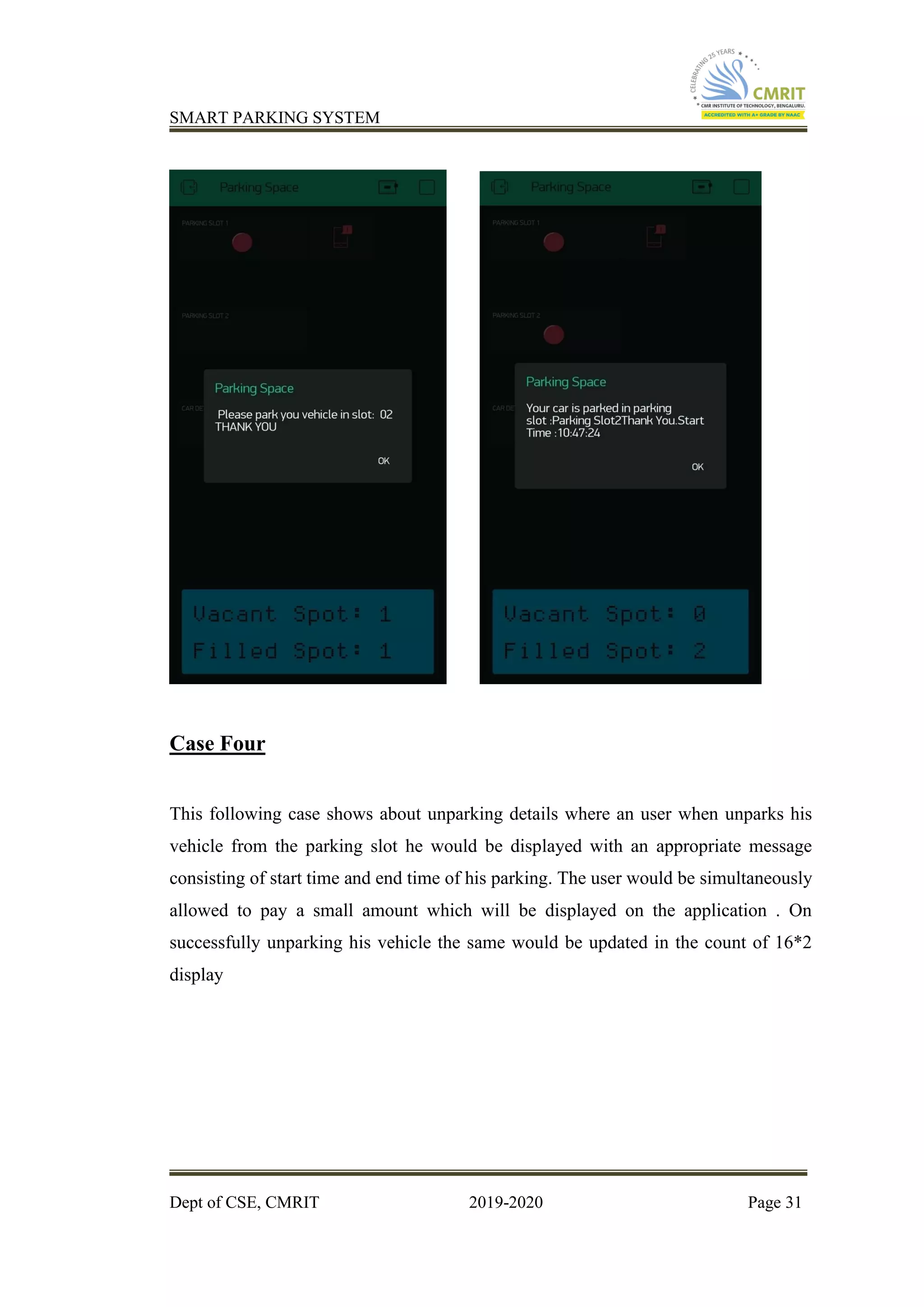 SMART PARKING SYSTEM
Dept of CSE, CMRIT 2019-2020 Page 31
Case Four
This following case shows about unparking details where an user when unparks his
vehicle from the parking slot he would be displayed with an appropriate message
consisting of start time and end time of his parking. The user would be simultaneously
allowed to pay a small amount which will be displayed on the application . On
successfully unparking his vehicle the same would be updated in the count of 16*2
display
 