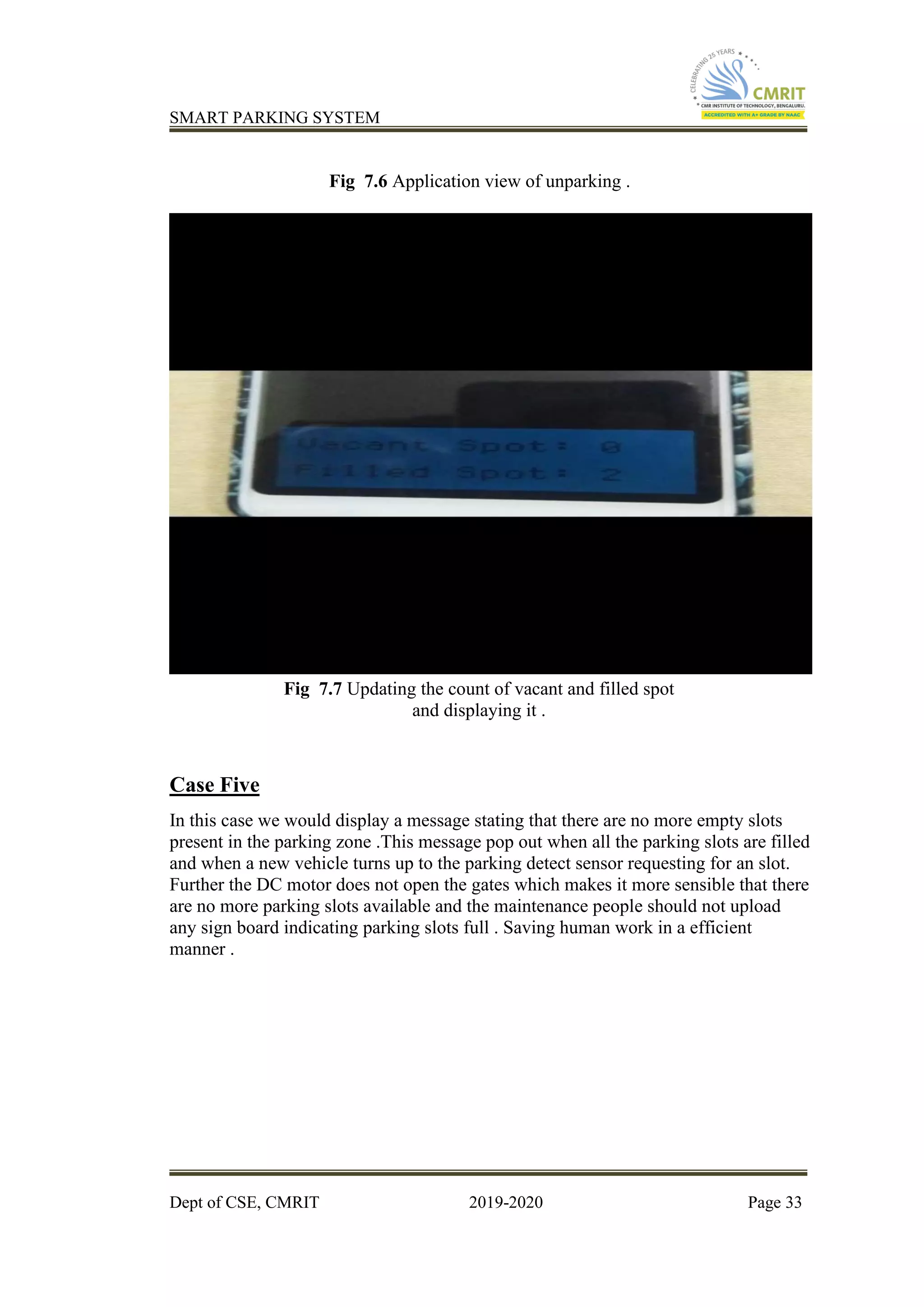 SMART PARKING SYSTEM
Dept of CSE, CMRIT 2019-2020 Page 33
Fig 7.6 Application view of unparking .
Fig 7.7 Updating the count of vacant and filled spot
and displaying it .
Case Five
In this case we would display a message stating that there are no more empty slots
present in the parking zone .This message pop out when all the parking slots are filled
and when a new vehicle turns up to the parking detect sensor requesting for an slot.
Further the DC motor does not open the gates which makes it more sensible that there
are no more parking slots available and the maintenance people should not upload
any sign board indicating parking slots full . Saving human work in a efficient
manner .
 