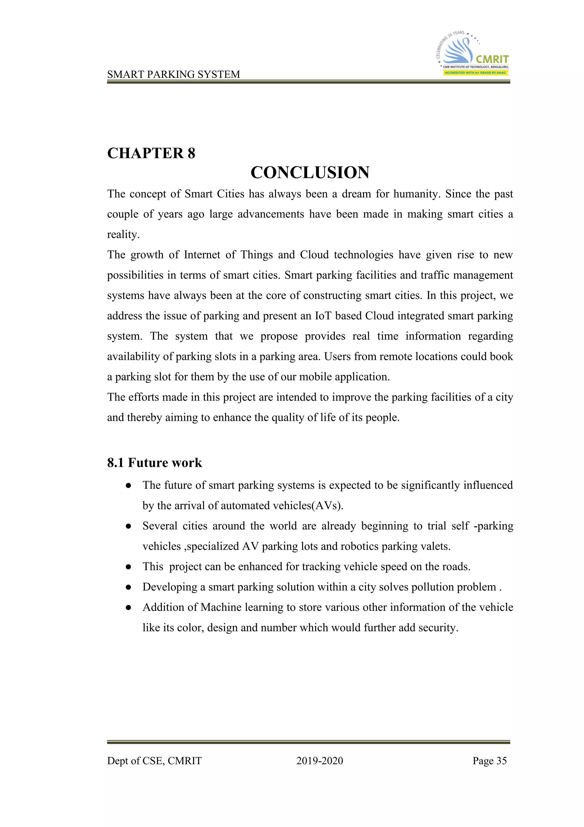 SMART PARKING SYSTEM
Dept of CSE, CMRIT 2019-2020 Page 35
CHAPTER 8
CONCLUSION
The concept of Smart Cities has always been a dream for humanity. Since the past
couple of years ago large advancements have been made in making smart cities a
reality.
The growth of Internet of Things and Cloud technologies have given rise to new
possibilities in terms of smart cities. Smart parking facilities and traffic management
systems have always been at the core of constructing smart cities. In this project, we
address the issue of parking and present an IoT based Cloud integrated smart parking
system. The system that we propose provides real time information regarding
availability of parking slots in a parking area. Users from remote locations could book
a parking slot for them by the use of our mobile application.
The efforts made in this project are intended to improve the parking facilities of a city
and thereby aiming to enhance the quality of life of its people.
8.1 Future work
● The future of smart parking systems is expected to be significantly influenced
by the arrival of automated vehicles(AVs).
● Several cities around the world are already beginning to trial self -parking
vehicles ,specialized AV parking lots and robotics parking valets.
● This project can be enhanced for tracking vehicle speed on the roads.
● Developing a smart parking solution within a city solves pollution problem .
● Addition of Machine learning to store various other information of the vehicle
like its color, design and number which would further add security.
 