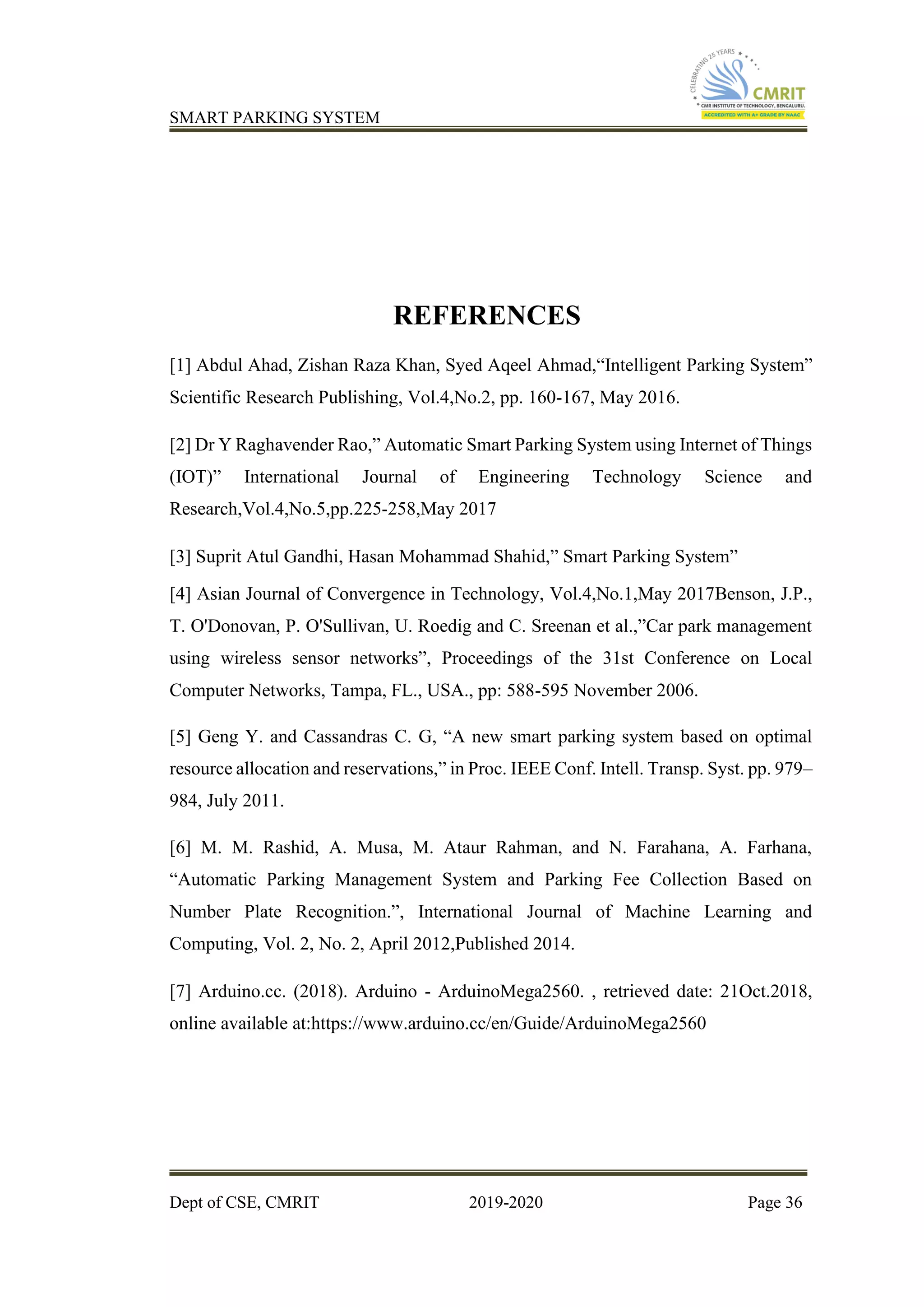 SMART PARKING SYSTEM
Dept of CSE, CMRIT 2019-2020 Page 36
REFERENCES
[1] Abdul Ahad, Zishan Raza Khan, Syed Aqeel Ahmad,“Intelligent Parking System”
Scientific Research Publishing, Vol.4,No.2, pp. 160-167, May 2016.
[2] Dr Y Raghavender Rao,” Automatic Smart Parking System using Internet of Things
(IOT)” International Journal of Engineering Technology Science and
Research,Vol.4,No.5,pp.225-258,May 2017
[3] Suprit Atul Gandhi, Hasan Mohammad Shahid,” Smart Parking System”
[4] Asian Journal of Convergence in Technology, Vol.4,No.1,May 2017Benson, J.P.,
T. O'Donovan, P. O'Sullivan, U. Roedig and C. Sreenan et al.,”Car park management
using wireless sensor networks”, Proceedings of the 31st Conference on Local
Computer Networks, Tampa, FL., USA., pp: 588-595 November 2006.
[5] Geng Y. and Cassandras C. G, “A new smart parking system based on optimal
resource allocation and reservations,” in Proc. IEEE Conf. Intell. Transp. Syst. pp. 979–
984, July 2011.
[6] M. M. Rashid, A. Musa, M. Ataur Rahman, and N. Farahana, A. Farhana,
“Automatic Parking Management System and Parking Fee Collection Based on
Number Plate Recognition.”, International Journal of Machine Learning and
Computing, Vol. 2, No. 2, April 2012,Published 2014.
[7] Arduino.cc. (2018). Arduino - ArduinoMega2560. , retrieved date: 21Oct.2018,
online available at:https://www.arduino.cc/en/Guide/ArduinoMega2560
 