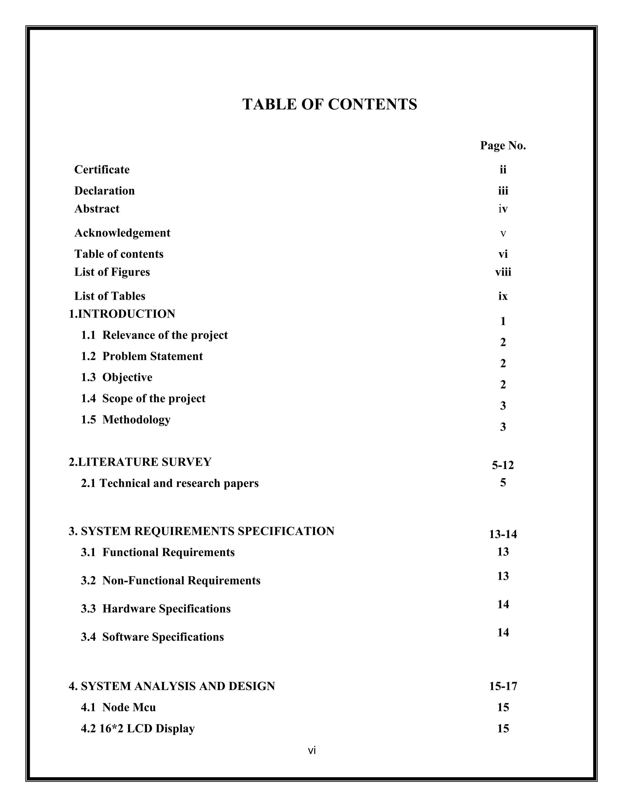 TABLE OF CONTENTS
vi
Page No.
Certificate ii
Declaration iii
Abstract iv
Acknowledgement v
Table of contents vi
List of Figures viii
List of Tables ix
1.INTRODUCTION
1.1 Relevance of the project
1.2 Problem Statement
1.3 Objective
1.4 Scope of the project
1.5 Methodology
1
2
2
2
3
3
2.LITERATURE SURVEY
2.1 Technical and research papers
5-12
5
3. SYSTEM REQUIREMENTS SPECIFICATION
3.1 Functional Requirements
3.2 Non-Functional Requirements
3.3 Hardware Specifications
3.4 Software Specifications
13-14
13
13
14
14
4. SYSTEM ANALYSIS AND DESIGN
4.1 Node Mcu
4.2 16*2 LCD Display
15-17
15
15
 