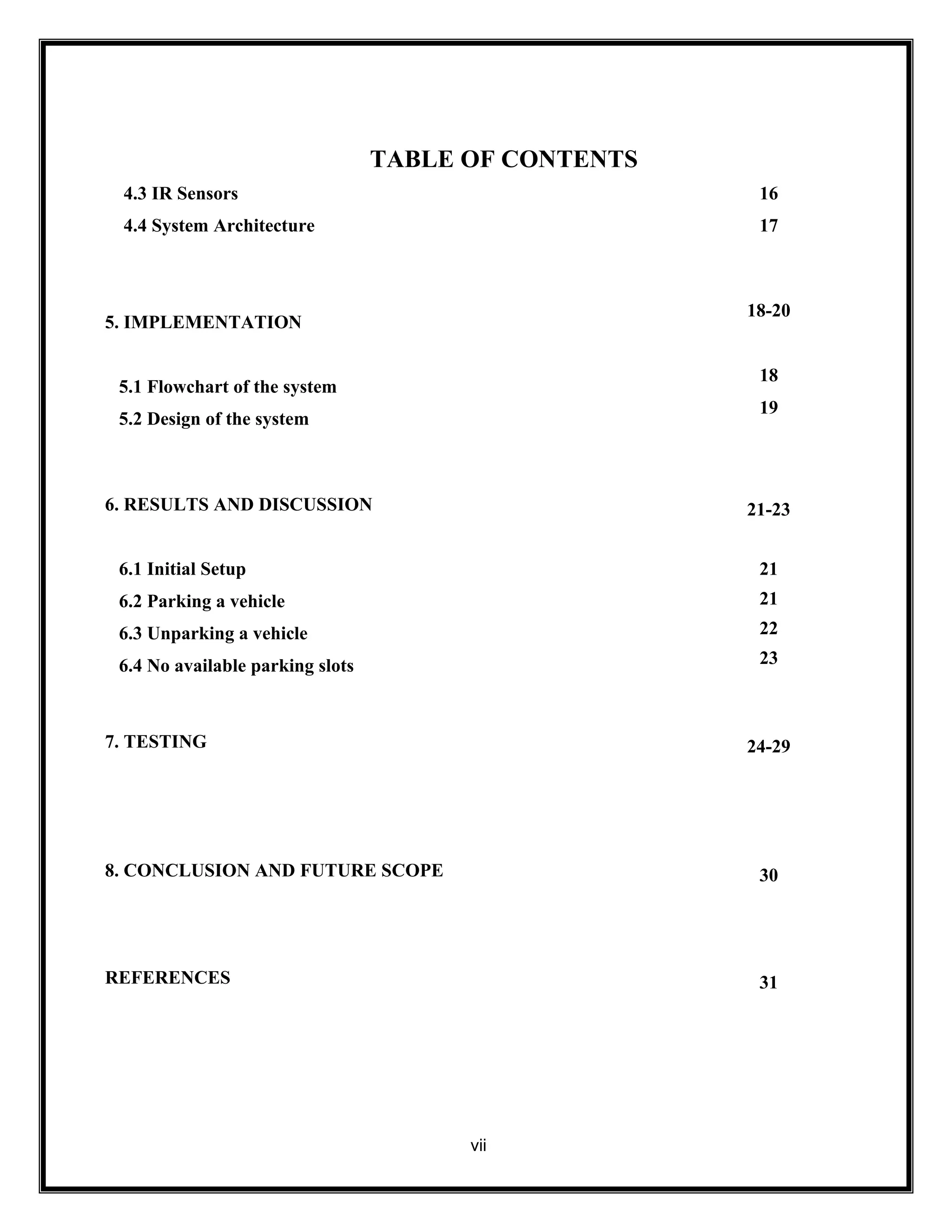 TABLE OF CONTENTS
vii
4.3 IR Sensors
4.4 System Architecture
16
17
5. IMPLEMENTATION
5.1 Flowchart of the system
5.2 Design of the system
18-20
18
19
6. RESULTS AND DISCUSSION
6.1 Initial Setup
6.2 Parking a vehicle
6.3 Unparking a vehicle
6.4 No available parking slots
21-23
21
21
22
23
7. TESTING 24-29
8. CONCLUSION AND FUTURE SCOPE 30
REFERENCES 31
 