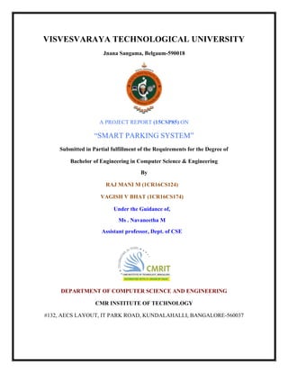 VISVESVARAYA TECHNOLOGICAL UNIVERSITY
Jnana Sangama, Belgaum-590018
A PROJECT REPORT (15CSP85) ON
“SMART PARKING SYSTEM”
Submitted in Partial fulfillment of the Requirements for the Degree of
Bachelor of Engineering in Computer Science & Engineering
By
RAJ MANI M (1CR16CS124)
VAGISH V BHAT (1CR16CS174)
Under the Guidance of,
Ms . Navaneetha M
Assistant professor, Dept. of CSE
DEPARTMENT OF COMPUTER SCIENCE AND ENGINEERING
CMR INSTITUTE OF TECHNOLOGY
#132, AECS LAYOUT, IT PARK ROAD, KUNDALAHALLI, BANGALORE-560037
 