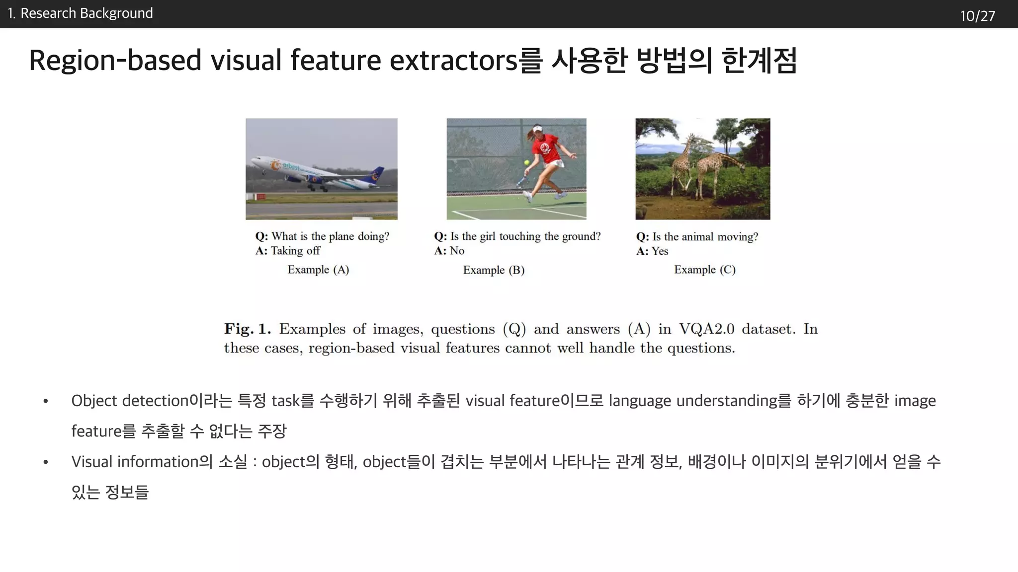 1. Research Background
Region-based visual feature extractors를 사용한 방법의 한계점
• Object detection이라는 특정 task를 수행하기 위해 추출된 visual feature이므로 language understanding를 하기에 충분한 image
feature를 추출할 수 없다는 주장
• Visual information의 소실 : object의 형태, object들이 겹치는 부분에서 나타나는 관계 정보, 배경이나 이미지의 분위기에서 얻을 수
있는 정보들
10/27
 