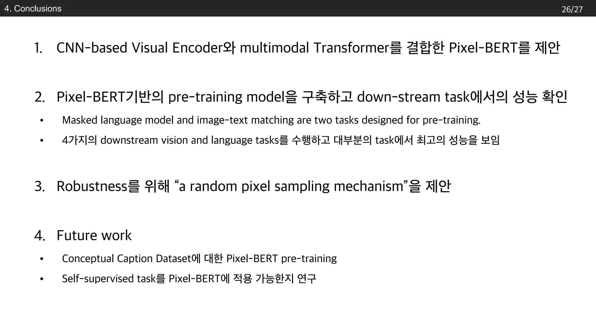 4. Conclusions
1. CNN-based Visual Encoder와 multimodal Transformer를 결합한 Pixel-BERT를 제안
2. Pixel-BERT기반의 pre-training model을 구축하고 down-stream task에서의 성능 확인
• Masked language model and image-text matching are two tasks designed for pre-training.
• 4가지의 downstream vision and language tasks를 수행하고 대부분의 task에서 최고의 성능을 보임
3. Robustness를 위해 “a random pixel sampling mechanism”을 제안
4. Future work
• Conceptual Caption Dataset에 대한 Pixel-BERT pre-training
• Self-supervised task를 Pixel-BERT에 적용 가능한지 연구
26/27
 