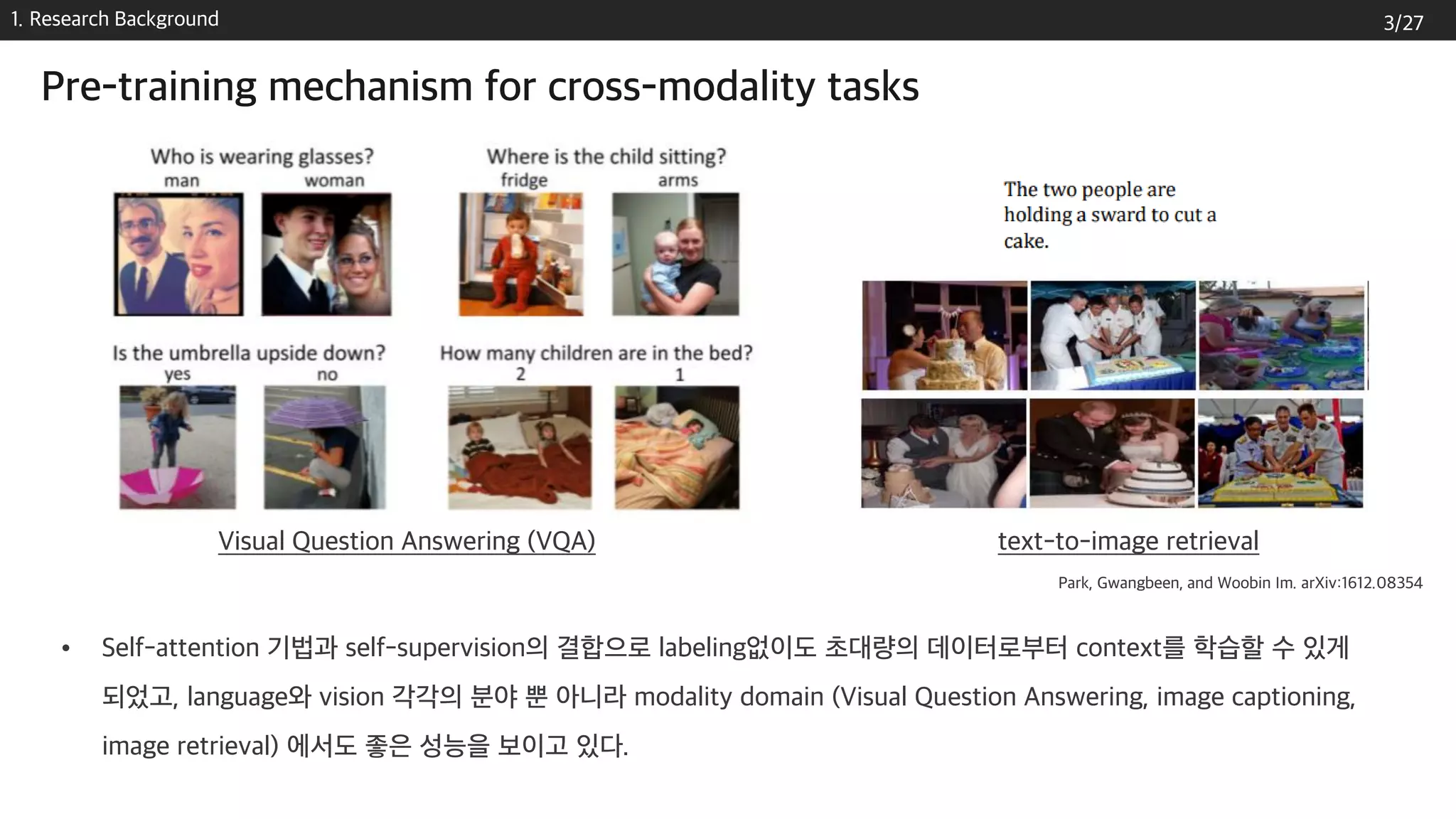 1. Research Background
Pre-training mechanism for cross-modality tasks
• Self-attention 기법과 self-supervision의 결합으로 labeling없이도 초대량의 데이터로부터 context를 학습할 수 있게
되었고, language와 vision 각각의 분야 뿐 아니라 modality domain (Visual Question Answering, image captioning,
image retrieval) 에서도 좋은 성능을 보이고 있다.
Visual Question Answering (VQA) text-to-image retrieval
Park, Gwangbeen, and Woobin Im. arXiv:1612.08354
3/27
 