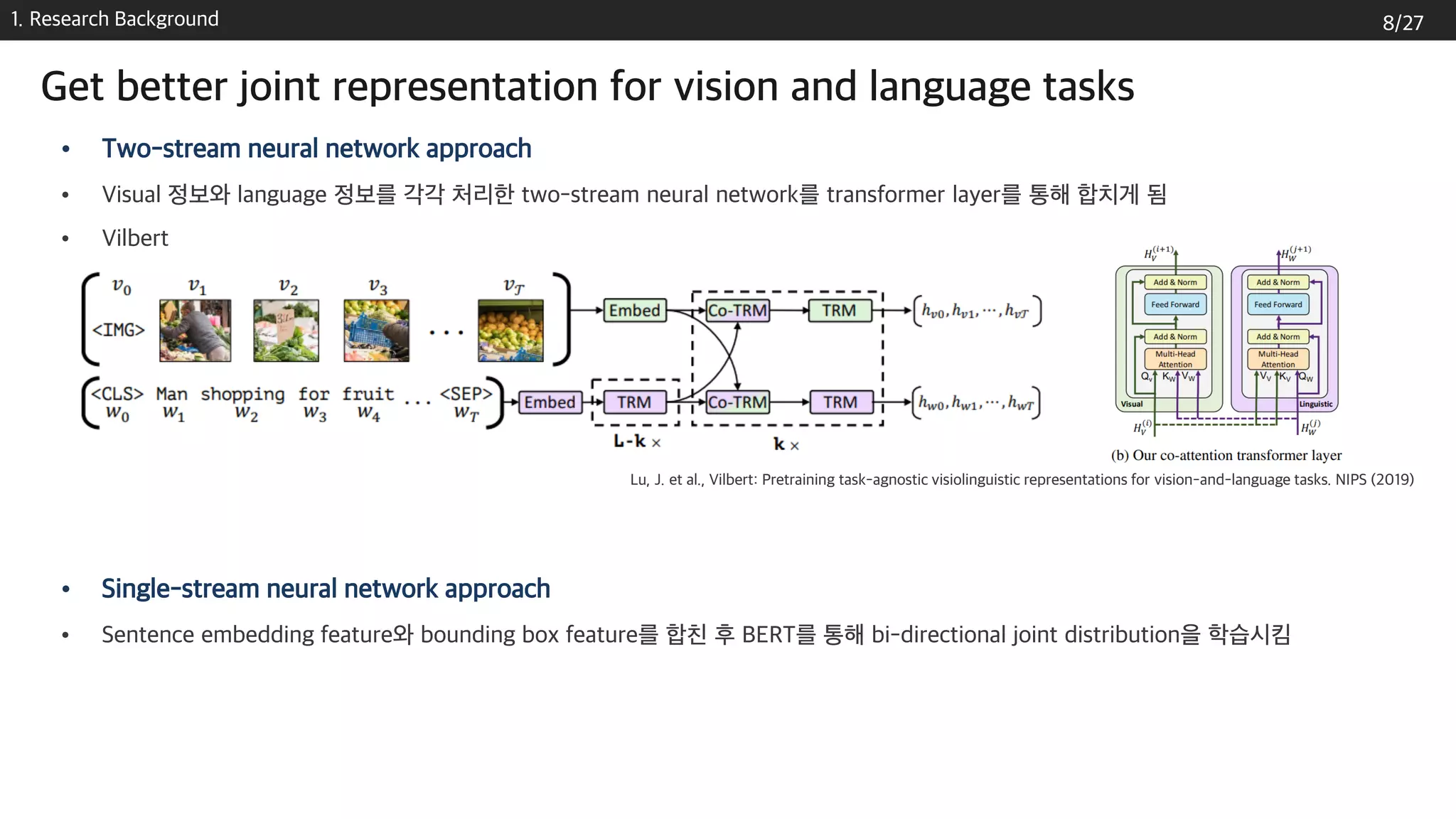 1. Research Background
• Two-stream neural network approach
• Visual 정보와 language 정보를 각각 처리한 two-stream neural network를 transformer layer를 통해 합치게 됨
• Vilbert
• Single-stream neural network approach
• Sentence embedding feature와 bounding box feature를 합친 후 BERT를 통해 bi-directional joint distribution을 학습시킴
Lu, J. et al., Vilbert: Pretraining task-agnostic visiolinguistic representations for vision-and-language tasks. NIPS (2019)
Get better joint representation for vision and language tasks
8/27
 