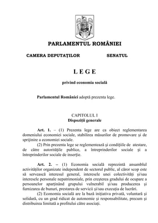 PARLAMENTUL ROMÂNIEI
CAMERA DEPUTAŢILOR SENATUL
L E G E
privind economia socială
Parlamentul României adoptă prezenta lege.
CAPITOLUL I
Dispoziţii generale
Art. 1. – (1) Prezenta lege are ca obiect reglementarea
domeniului economiei sociale, stabilirea măsurilor de promovare şi de
sprijinire a economiei sociale.
(2) Prin prezenta lege se reglementează şi condițiile de atestare,
de către autoritățile publice, a întreprinderilor sociale și a
întreprinderilor sociale de inserție.
Art. 2. – (1) Economia socială reprezintă ansamblul
activităţilor organizate independent de sectorul public, al căror scop este
să servească interesul general, interesele unei colectivităţi şi/sau
interesele personale nepatrimoniale, prin creşterea gradului de ocupare a
persoanelor aparţinând grupului vulnerabil şi/sau producerea şi
furnizarea de bunuri, prestarea de servicii şi/sau execuţia de lucrări.
(2) Economia socială are la bază iniţiativa privată, voluntară şi
solidară, cu un grad ridicat de autonomie şi responsabilitate, precum şi
distribuirea limitată a profitului către asociaţi.
 