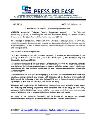 PRESS RELEASE
         Caribbean Community Secretariat, P.O. Box 10827, Turkey, Greater Georgetown, Guyana;
   Tel: 592-222-0001/0075; Fax: 592-222-0171/0095; E-mail: <carisec3@caricom.org><piu@caricom.org.




  NO: 36/2013                                                        DATE: 20th February 2013

                   CARICOM mourns death of `outstanding Caribbean son’

(CARICOM Secretariat, Turkeyen, Greater Georgetown, Guyana)          The Caribbean
Community (CARICOM) is mourning the death of Ambassador Henry Gill, former Director
General of the Caribbean Regional Negotiating Machinery (CRNM).

In a message of condolence, Ambassador Irwin LaRocque, Secretary-General of CARICOM,
recalled Ambassador Gill’s astuteness, tenacity and diplomacy in leading the Regional team in
trade negotiations, as well as his nurturing and friendly disposition that endeared him to staff
and colleagues alike.

The full text of the message reads:

“It is with deep regret that the Caribbean Community (CARICOM) Secretariat learned of the
passing of Ambassador Henry Gill, former Director-General of the Caribbean Regional
Negotiating Machinery (CRNM).

As we mourn the death of this outstanding Caribbean son, we recall his astuteness, tenacity
and diplomacy in leading the regional team in trade negotiations and particularly, during the
negotiations with the European Union (EU) for the CARIFORUM-EU Economic Partnership
Agreement (EPA).

Ambassador Gill has also left a towering legacy in academia and in the realm of international
relations, having attended, and served, with distinction at the Institute of International
Relations of the University of the West Indies (UWI), and at the Latin American Economic
System (SELA) where he was the Deputy Permanent Secretary.

Henry was well respected for his intellect and formidable technical expertise as well as for
his nurturing and friendly disposition which endeared him to the staff of the CRNM,
colleagues in the CARICOM Secretariat and the young trade specialists whom he mentored,
many of whom continue to serve at national and regional levels and beyond.

On behalf of the Caribbean Community and its Secretariat, we extend our deepest
condolences to his family and his many friends across the Caribbean and elsewhere.”




CONTACT: caricompublicinfo@gmail.com; Website:http://www.caricom.org

                                             Page 1 of 1
 