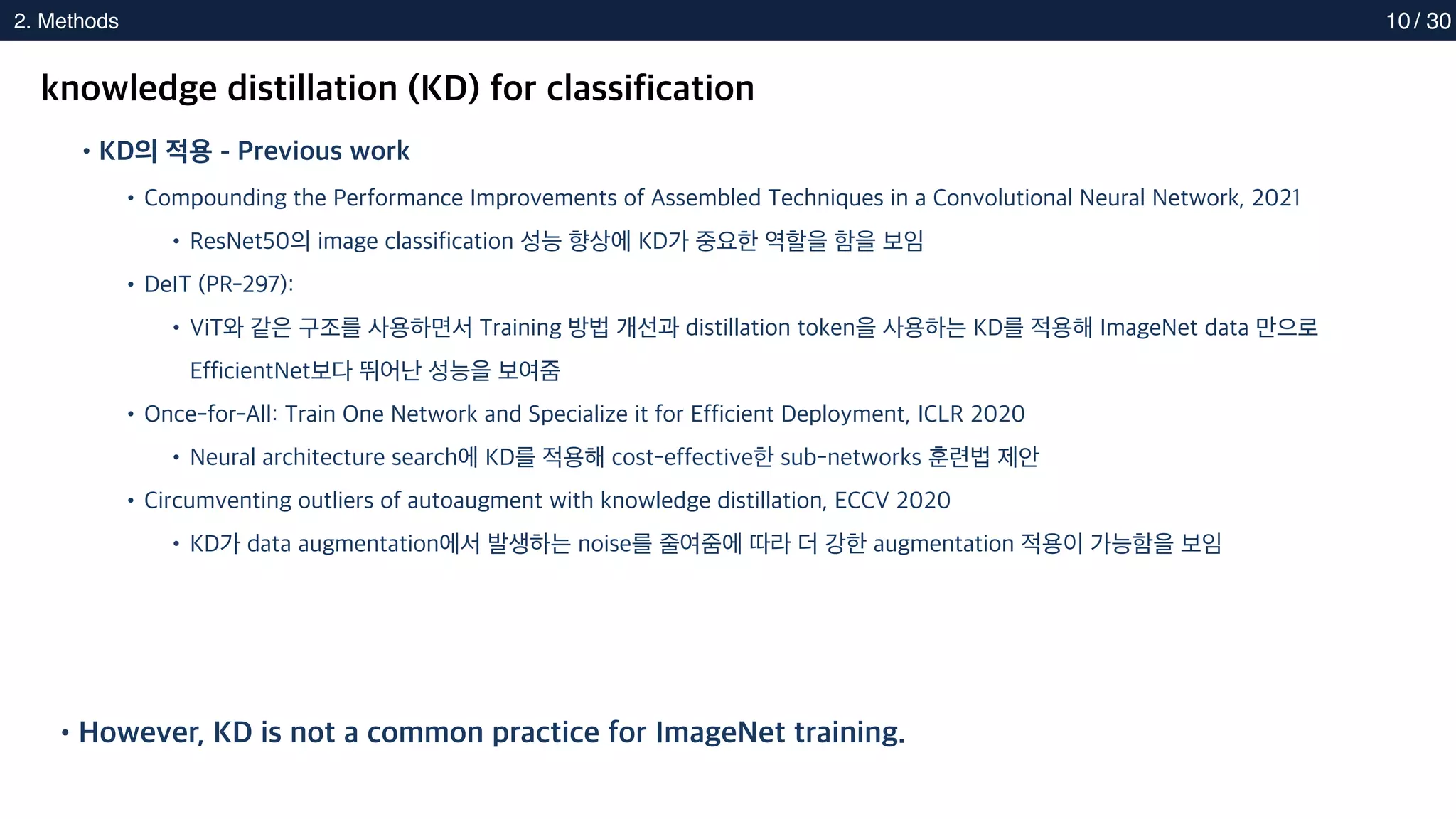 2. Methods
2. Methods 10
knowledge distillation (KD) for classification
•KD의 적용 - Previous work
•Compounding the Performance Improvements of Assembled Techniques in a Convolutional Neural Network, 2021
•ResNet50의 image classification 성능 향상에 KD가 중요한 역할을 함을 보임
•DeIT (PR-297):
•ViT와 같은 구조를 사용하면서 Training 방법 개선과 distillation token을 사용하는 KD를 적용해 ImageNet data 만으로
EfficientNet보다 뛰어난 성능을 보여줌
•Once-for-All: Train One Network and Specialize it for Efficient Deployment, ICLR 2020
•Neural architecture search에 KD를 적용해 cost-effective한 sub-networks 훈련법 제안
•Circumventing outliers of autoaugment with knowledge distillation, ECCV 2020
•KD가 data augmentation에서 발생하는 noise를 줄여줌에 따라 더 강한 augmentation 적용이 가능함을 보임
•However, KD is not a common practice for ImageNet training.
/ 30
 