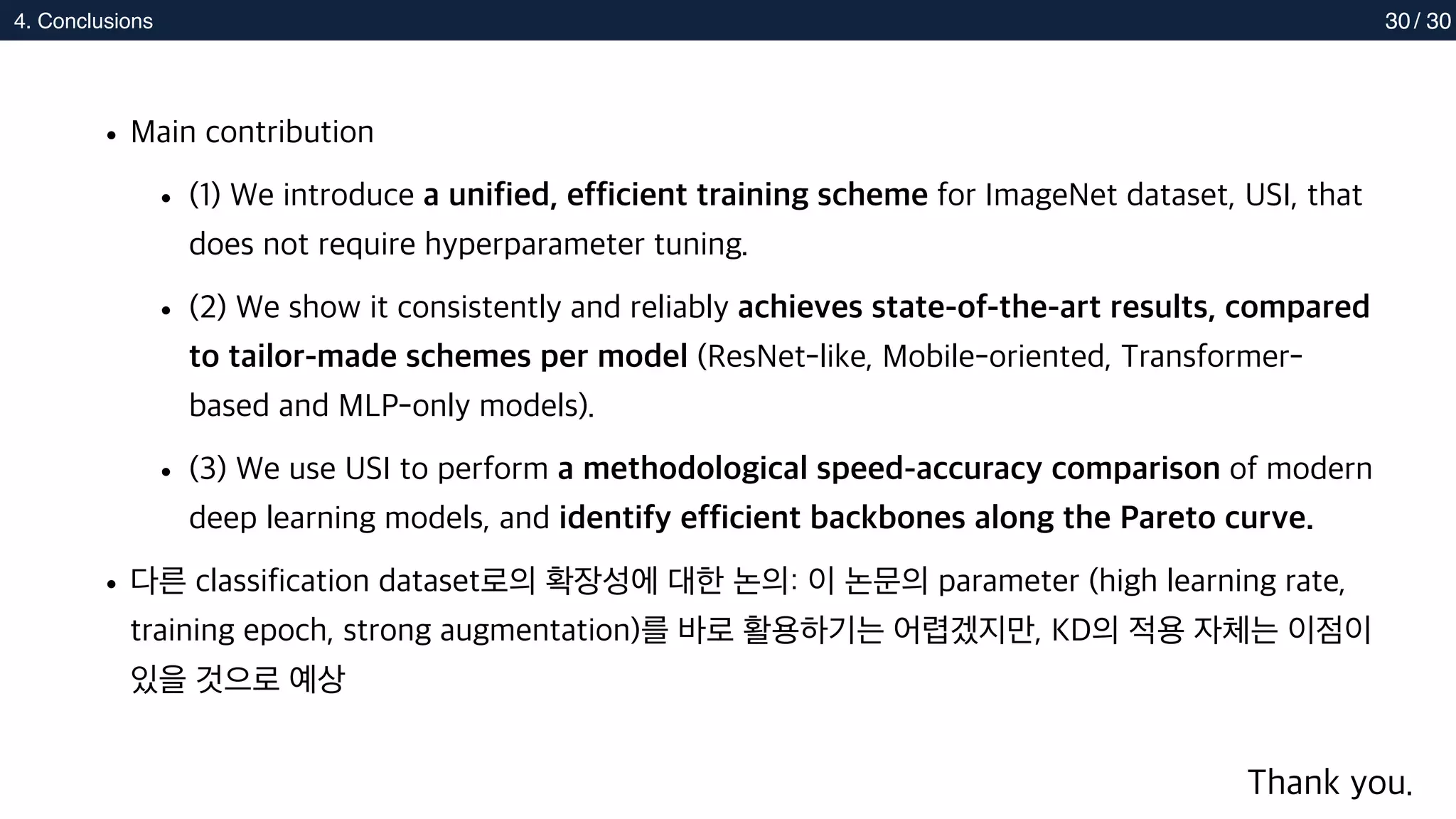 2. Methods
4. Conclusions 30
• Main contribution
• (1) We introduce a unified, efficient training scheme for ImageNet dataset, USI, that
does not require hyperparameter tuning.
• (2) We show it consistently and reliably achieves state-of-the-art results, compared
to tailor-made schemes per model (ResNet-like, Mobile-oriented, Transformer-
based and MLP-only models).
• (3) We use USI to perform a methodological speed-accuracy comparison of modern
deep learning models, and identify efficient backbones along the Pareto curve.
• 다른 classification dataset로의 확장성에 대한 논의: 이 논문의 parameter (high learning rate,
training epoch, strong augmentation)를 바로 활용하기는 어렵겠지만, KD의 적용 자체는 이점이
있을 것으로 예상
/ 30
Thank you.
 