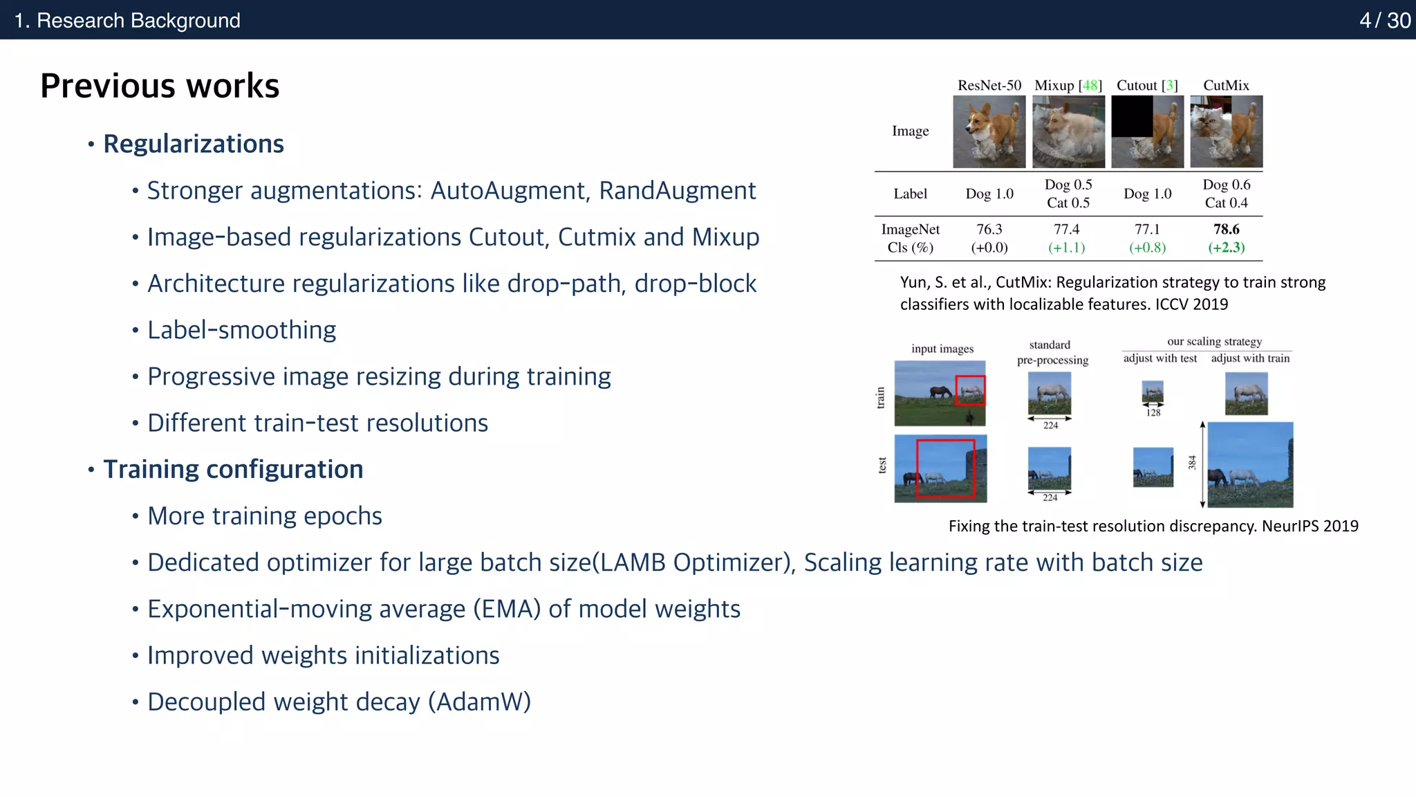 2. Methods
1. Research Background 4
Previous works
•Regularizations
•Stronger augmentations: AutoAugment, RandAugment
•Image-based regularizations Cutout, Cutmix and Mixup
•Architecture regularizations like drop-path, drop-block
•Label-smoothing
•Progressive image resizing during training
•Different train-test resolutions
•Training configuration
•More training epochs
•Dedicated optimizer for large batch size(LAMB Optimizer), Scaling learning rate with batch size
•Exponential-moving average (EMA) of model weights
•Improved weights initializations
•Decoupled weight decay (AdamW)
Yun, S. et al., CutMix: Regularization strategy to train strong
classifiers with localizable features. ICCV 2019
Fixing the train-test resolution discrepancy. NeurIPS 2019
/ 30
 