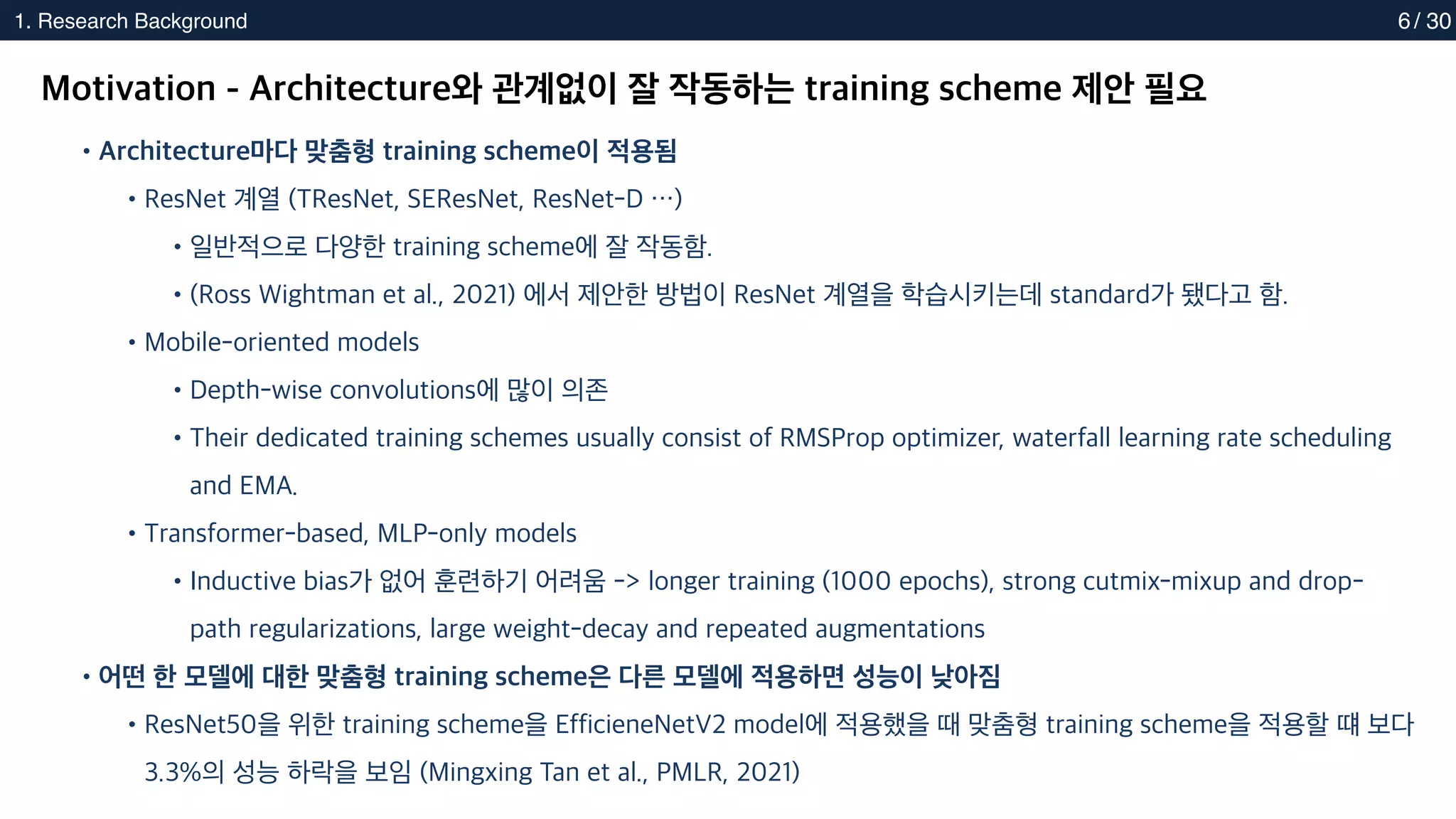 2. Methods
1. Research Background 6
Motivation - Architecture와 관계없이 잘 작동하는 training scheme 제안 필요
•Architecture마다 맞춤형 training scheme이 적용됨
•ResNet 계열 (TResNet, SEResNet, ResNet-D …)
•일반적으로 다양한 training scheme에 잘 작동함.
•(Ross Wightman et al., 2021) 에서 제안한 방법이 ResNet 계열을 학습시키는데 standard가 됐다고 함.
•Mobile-oriented models
•Depth-wise convolutions에 많이 의존
•Their dedicated training schemes usually consist of RMSProp optimizer, waterfall learning rate scheduling
and EMA.
•Transformer-based, MLP-only models
•Inductive bias가 없어 훈련하기 어려움 -> longer training (1000 epochs), strong cutmix-mixup and drop-
path regularizations, large weight-decay and repeated augmentations
•어떤 한 모델에 대한 맞춤형 training scheme은 다른 모델에 적용하면 성능이 낮아짐
•ResNet50을 위한 training scheme을 EfficieneNetV2 model에 적용했을 때 맞춤형 training scheme을 적용할 떄 보다
3.3%의 성능 하락을 보임 (Mingxing Tan et al., PMLR, 2021)
/ 30
 