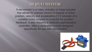 A servomotor is a rotary actuator or linear actuator
that allows for precise control of angular or linear
position, velocity and acceleration.[1] It consists of a
suitable motor coupled to a sensor for position
feedback. It also requires a relatively sophisticated
controller, often a dedicated module designed
specifically for use with servomotors.
 