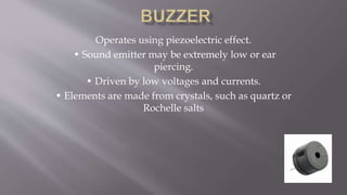 Operates using piezoelectric effect.
• Sound emitter may be extremely low or ear
piercing.
• Driven by low voltages and currents.
• Elements are made from crystals, such as quartz or
Rochelle salts
 