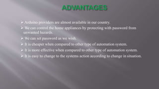  Arduino providers are almost available in our country.
 We can control the home appliances by protecting with password from
unwanted hazards.
 We can set password as we wish.
 It is cheaper when compared to other type of automation system.
 It is more effective when compared to other type of automation system.
 It is easy to change to the systems action according to change in situation.
 