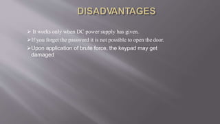  It works only when DC power supply has given.
If you forget the password it is not possible to open the door.
Upon application of brute force, the keypad may get
damaged
 