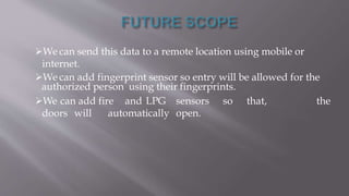 We can send this data to a remote location using mobile or
internet.
We can add fingerprint sensor so entry will be allowed for the
authorized person using their fingerprints.
We can add fire and LPG sensors so that, the
doors will automatically open.
 
