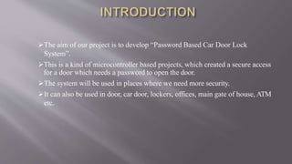 The aim of our project is to develop “Password Based Car Door Lock
System”.
This is a kind of microcontroller based projects, which created a secure access
for a door which needs a password to open the door.
The system will be used in places where we need more security.
It can also be used in door, car door, lockers, offices, main gate of house, ATM
etc.
 